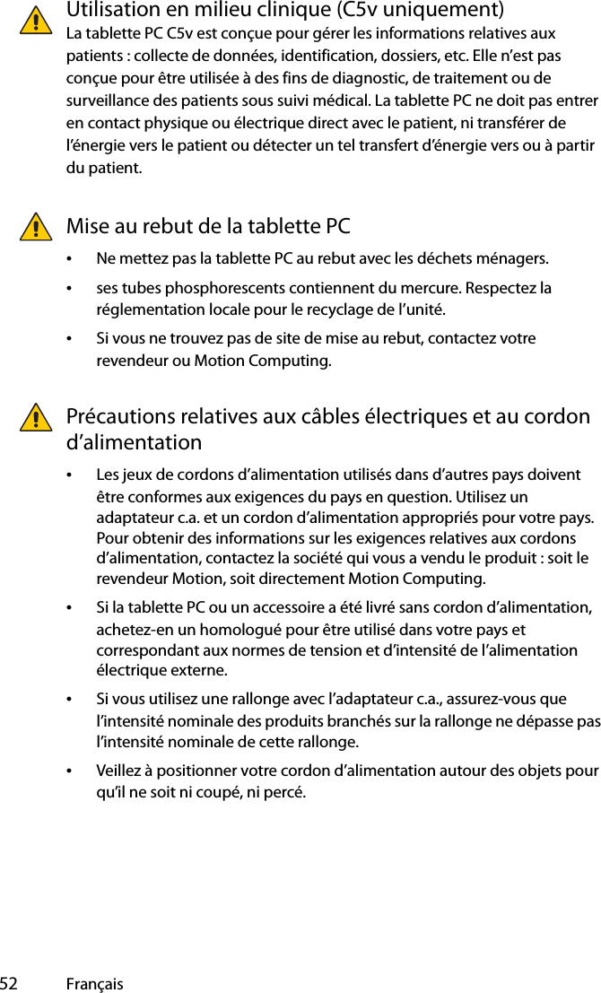  52 FrançaisUtilisation en milieu clinique (C5v uniquement)La tablette PC C5v est conçue pour gérer les informations relatives aux patients : collecte de données, identification, dossiers, etc. Elle n’est pas conçue pour être utilisée à des fins de diagnostic, de traitement ou de surveillance des patients sous suivi médical. La tablette PC ne doit pas entrer en contact physique ou électrique direct avec le patient, ni transférer de l’énergie vers le patient ou détecter un tel transfert d’énergie vers ou à partir du patient.Mise au rebut de la tablette PC•Ne mettez pas la tablette PC au rebut avec les déchets ménagers.•ses tubes phosphorescents contiennent du mercure. Respectez la réglementation locale pour le recyclage de l’unité.•Si vous ne trouvez pas de site de mise au rebut, contactez votre revendeur ou Motion Computing.Précautions relatives aux câbles électriques et au cordon d’alimentation •Les jeux de cordons d’alimentation utilisés dans d’autres pays doivent être conformes aux exigences du pays en question. Utilisez un adaptateur c.a. et un cordon d’alimentation appropriés pour votre pays. Pour obtenir des informations sur les exigences relatives aux cordons d’alimentation, contactez la société qui vous a vendu le produit : soit le revendeur Motion, soit directement Motion Computing.•Si la tablette PC ou un accessoire a été livré sans cordon d’alimentation, achetez-en un homologué pour être utilisé dans votre pays et correspondant aux normes de tension et d’intensité de l’alimentation électrique externe.•Si vous utilisez une rallonge avec l’adaptateur c.a., assurez-vous que l’intensité nominale des produits branchés sur la rallonge ne dépasse pas l’intensité nominale de cette rallonge.•Veillez à positionner votre cordon d’alimentation autour des objets pour qu’il ne soit ni coupé, ni percé.