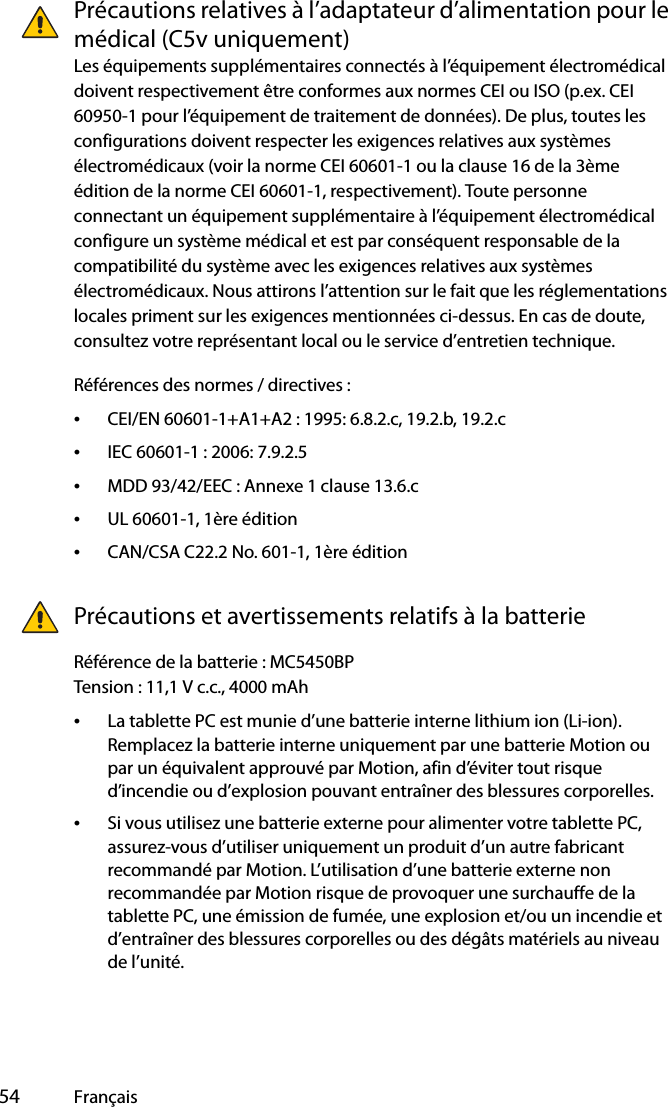  54 FrançaisPrécautions relatives à l’adaptateur d’alimentation pour le médical (C5v uniquement)Les équipements supplémentaires connectés à l’équipement électromédical doivent respectivement être conformes aux normes CEI ou ISO (p.ex. CEI 60950-1 pour l’équipement de traitement de données). De plus, toutes les configurations doivent respecter les exigences relatives aux systèmes électromédicaux (voir la norme CEI 60601-1 ou la clause 16 de la 3ème édition de la norme CEI 60601-1, respectivement). Toute personne connectant un équipement supplémentaire à l’équipement électromédical configure un système médical et est par conséquent responsable de la compatibilité du système avec les exigences relatives aux systèmes électromédicaux. Nous attirons l’attention sur le fait que les réglementations locales priment sur les exigences mentionnées ci-dessus. En cas de doute, consultez votre représentant local ou le service d’entretien technique.Références des normes / directives :•CEI/EN 60601-1+A1+A2 : 1995: 6.8.2.c, 19.2.b, 19.2.c•IEC 60601-1 : 2006: 7.9.2.5•MDD 93/42/EEC : Annexe 1 clause 13.6.c•UL 60601-1, 1ère édition•CAN/CSA C22.2 No. 601-1, 1ère éditionPrécautions et avertissements relatifs à la batterieRéférence de la batterie : MC5450BPTension : 11,1 V c.c., 4000 mAh•La tablette PC est munie d’une batterie interne lithium ion (Li-ion). Remplacez la batterie interne uniquement par une batterie Motion ou par un équivalent approuvé par Motion, afin d’éviter tout risque d’incendie ou d’explosion pouvant entraîner des blessures corporelles.•Si vous utilisez une batterie externe pour alimenter votre tablette PC, assurez-vous d’utiliser uniquement un produit d’un autre fabricant recommandé par Motion. L’utilisation d’une batterie externe non recommandée par Motion risque de provoquer une surchauffe de la tablette PC, une émission de fumée, une explosion et/ou un incendie et d’entraîner des blessures corporelles ou des dégâts matériels au niveau de l’unité.