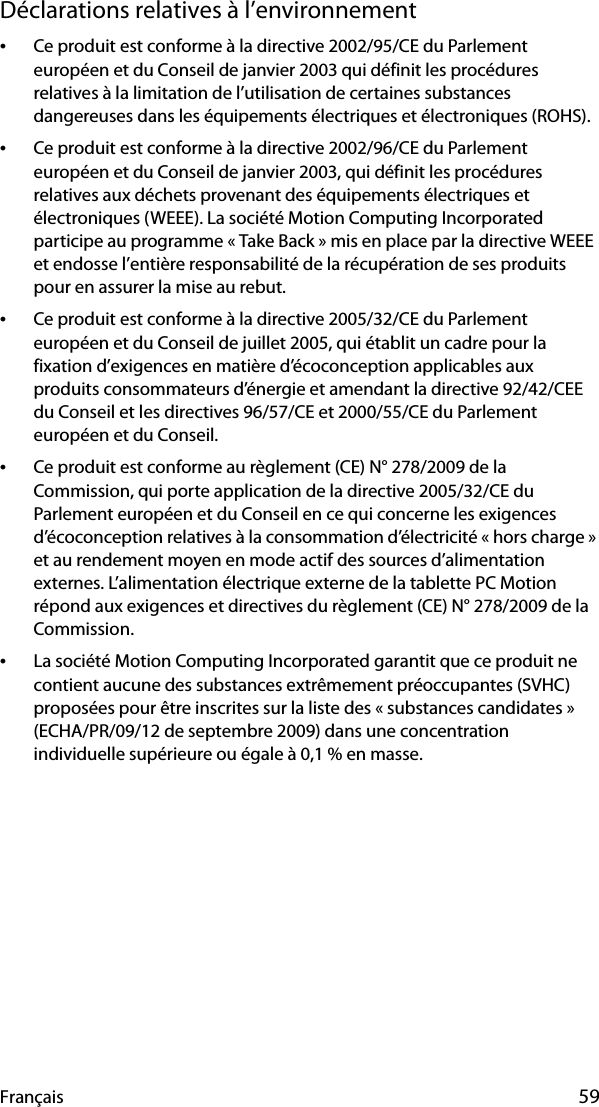 Français 59Déclarations relatives à l’environnement•Ce produit est conforme à la directive 2002/95/CE du Parlement européen et du Conseil de janvier 2003 qui définit les procédures relatives à la limitation de l’utilisation de certaines substances dangereuses dans les équipements électriques et électroniques (ROHS).•Ce produit est conforme à la directive 2002/96/CE du Parlement européen et du Conseil de janvier 2003, qui définit les procédures relatives aux déchets provenant des équipements électriques et électroniques (WEEE). La société Motion Computing Incorporated participe au programme « Take Back » mis en place par la directive WEEE et endosse l’entière responsabilité de la récupération de ses produits pour en assurer la mise au rebut.•Ce produit est conforme à la directive 2005/32/CE du Parlement européen et du Conseil de juillet 2005, qui établit un cadre pour la fixation d’exigences en matière d’écoconception applicables aux produits consommateurs d’énergie et amendant la directive 92/42/CEE du Conseil et les directives 96/57/CE et 2000/55/CE du Parlement européen et du Conseil.•Ce produit est conforme au règlement (CE) N° 278/2009 de la Commission, qui porte application de la directive 2005/32/CE du Parlement européen et du Conseil en ce qui concerne les exigences d’écoconception relatives à la consommation d’électricité « hors charge » et au rendement moyen en mode actif des sources d’alimentation externes. L’alimentation électrique externe de la tablette PC Motion répond aux exigences et directives du règlement (CE) N° 278/2009 de la Commission.•La société Motion Computing Incorporated garantit que ce produit ne contient aucune des substances extrêmement préoccupantes (SVHC) proposées pour être inscrites sur la liste des « substances candidates » (ECHA/PR/09/12 de septembre 2009) dans une concentration individuelle supérieure ou égale à 0,1 % en masse.