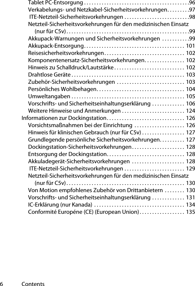 6ContentsTablet PC-Entsorgung . . . . . . . . . . . . . . . . . . . . . . . . . . . . . . . . . . . . . . . . . .96Verkabelungs- und Netzkabel-Sicherheitsvorkehrungen. . . . . . . . .97 ITE-Netzteil-Sicherheitsvorkehrungen . . . . . . . . . . . . . . . . . . . . . . . . . .98Netzteil-Sicherheitsvorkehrungen für den medizinischen Einsatz (nur für C5v). . . . . . . . . . . . . . . . . . . . . . . . . . . . . . . . . . . . . . . . . . . . . . . . .99Akkupack-Warnungen und Sicherheitsvorkehrungen  . . . . . . . . . . .99Akkupack-Entsorgung. . . . . . . . . . . . . . . . . . . . . . . . . . . . . . . . . . . . . . . . 101Reisesicherheitsvorkehrungen. . . . . . . . . . . . . . . . . . . . . . . . . . . . . . . . 102Komponentenersatz-Sicherheitsvorkehrungen. . . . . . . . . . . . . . . . 102Hinweis zu Schalldruck/Lautstärke. . . . . . . . . . . . . . . . . . . . . . . . . . . . 102Drahtlose Geräte . . . . . . . . . . . . . . . . . . . . . . . . . . . . . . . . . . . . . . . . . . . . . 103Zubehör-Sicherheitsvorkehrungen  . . . . . . . . . . . . . . . . . . . . . . . . . . . 103Persönliches Wohlbehagen. . . . . . . . . . . . . . . . . . . . . . . . . . . . . . . . . . . 104Umweltangaben . . . . . . . . . . . . . . . . . . . . . . . . . . . . . . . . . . . . . . . . . . . . . 105Vorschrifts- und Sicherheitseinhaltungserklärung . . . . . . . . . . . . . 106Weitere Hinweise und Anmerkungen . . . . . . . . . . . . . . . . . . . . . . . . . 124Informationen zur Dockingstation. . . . . . . . . . . . . . . . . . . . . . . . . . . . . . . 126Vorsichtsmaßnahmen bei der Einrichtung  . . . . . . . . . . . . . . . . . . . . 126Hinweis für klinischen Gebrauch (nur für C5v) . . . . . . . . . . . . . . . . . 127Grundlegende persönliche Sicherheitsvorkehrungen. . . . . . . . . . 127Dockingstation-Sicherheitsvorkehrungen. . . . . . . . . . . . . . . . . . . . . 128Entsorgung der Dockingstation. . . . . . . . . . . . . . . . . . . . . . . . . . . . . . . 128Akkuladegerät-Sicherheitsvorkehrungen  . . . . . . . . . . . . . . . . . . . . . 128 ITE-Netzteil-Sicherheitsvorkehrungen . . . . . . . . . . . . . . . . . . . . . . . . 129Netzteil-Sicherheitsvorkehrungen für den medizinischen Einsatz (nur für C5v). . . . . . . . . . . . . . . . . . . . . . . . . . . . . . . . . . . . . . . . . . . . . . . 130Von Motion empfohlenes Zubehör von Drittanbietern  . . . . . . . . 130Vorschrifts- und Sicherheitseinhaltungserklärung . . . . . . . . . . . . . 131IC-Erklärung (nur Kanada)  . . . . . . . . . . . . . . . . . . . . . . . . . . . . . . . . . . . . 134Conformité Européne (CE) (European Union). . . . . . . . . . . . . . . . . . 135