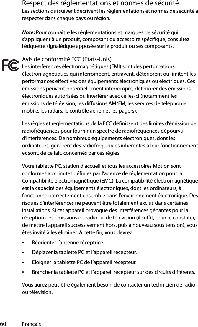  60 FrançaisRespect des réglementations et normes de sécuritéLes sections qui suivent décrivent les réglementations et normes de sécurité à respecter dans chaque pays ou région.Note: Pour connaître les réglementations et marques de sécurité qui s’appliquent à un produit, composant ou accessoire spécifique, consultez l’étiquette signalétique apposée sur le produit ou ses composants.Avis de conformité FCC (Etats-Unis)Les interférences électromagnétiques (EMI) sont des perturbations électromagnétiques qui interrompent, entravent, détériorent ou limitent les performances effectives des équipements électroniques ou électriques. Ces émissions peuvent potentiellement interrompre, détériorer des émissions électroniques autorisées ou interférer avec celles-ci (notamment les émissions de télévision, les diffusions AM/FM, les services de téléphonie mobile, les radars, le contrôle aérien et les pagers).Les règles et réglementations de la FCC définissent des limites d’émission de radiofréquences pour fournir un spectre de radiofréquences dépourvu d’interférences. De nombreux équipements électroniques, dont les ordinateurs, génèrent des radiofréquences inhérentes à leur fonctionnement et sont, de ce fait, concernés par ces règles.Votre tablette PC, station d’accueil et tous les accessoires Motion sont conformes aux limites définies par l’agence de réglementation pour la Compatibilité électromagnétique (EMC). La compatibilité électromagnétique est la capacité des équipements électroniques, dont les ordinateurs, à fonctionner correctement ensemble dans l’environnement électronique. Des risques d’interférences ne peuvent être totalement exclus dans certaines installations. Si cet appareil provoque des interférences gênantes pour la réception des émissions de radio ou de télévision (il suffit, pour le constater, de mettre l’appareil successivement hors, puis à nouveau sous tension), vous êtes invité à les éliminer. A cette fin, vous devrez :•Réorienter l’antenne réceptrice.•Déplacer la tablette PC et l’appareil récepteur.•Eloigner la tablette PC de l’appareil récepteur.•Brancher la tablette PC et l’appareil récepteur sur des circuits différents.Vous aurez peut-être également besoin de contacter un technicien de radio ou télévision. 