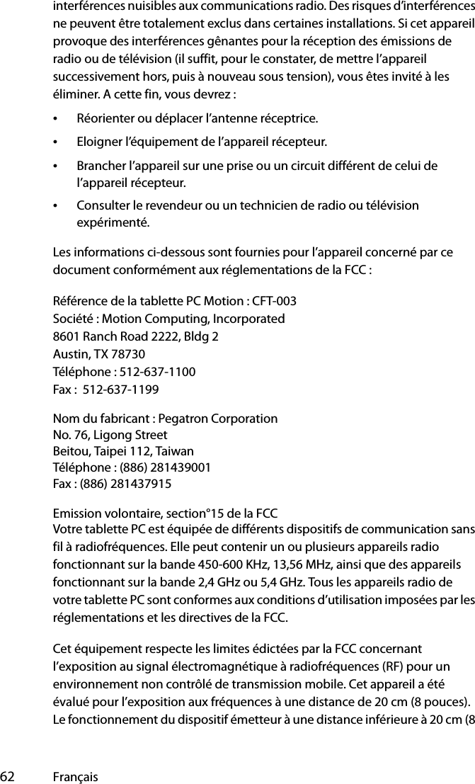  62 Françaisinterférences nuisibles aux communications radio. Des risques d’interférences ne peuvent être totalement exclus dans certaines installations. Si cet appareil provoque des interférences gênantes pour la réception des émissions de radio ou de télévision (il suffit, pour le constater, de mettre l’appareil successivement hors, puis à nouveau sous tension), vous êtes invité à les éliminer. A cette fin, vous devrez :•Réorienter ou déplacer l’antenne réceptrice.•Eloigner l’équipement de l’appareil récepteur.•Brancher l’appareil sur une prise ou un circuit différent de celui de l’appareil récepteur.•Consulter le revendeur ou un technicien de radio ou télévision expérimenté.Les informations ci-dessous sont fournies pour l’appareil concerné par ce document conformément aux réglementations de la FCC :Référence de la tablette PC Motion : CFT-003Société : Motion Computing, Incorporated8601 Ranch Road 2222, Bldg 2Austin, TX 78730Téléphone : 512-637-1100Fax :  512-637-1199Nom du fabricant : Pegatron CorporationNo. 76, Ligong StreetBeitou, Taipei 112, TaiwanTéléphone : (886) 281439001Fax : (886) 281437915Emission volontaire, section°15 de la FCCVotre tablette PC est équipée de différents dispositifs de communication sans fil à radiofréquences. Elle peut contenir un ou plusieurs appareils radio fonctionnant sur la bande 450-600 KHz, 13,56 MHz, ainsi que des appareils fonctionnant sur la bande 2,4 GHz ou 5,4 GHz. Tous les appareils radio de votre tablette PC sont conformes aux conditions d’utilisation imposées par les réglementations et les directives de la FCC.Cet équipement respecte les limites édictées par la FCC concernant l’exposition au signal électromagnétique à radiofréquences (RF) pour un environnement non contrôlé de transmission mobile. Cet appareil a été évalué pour l’exposition aux fréquences à une distance de 20 cm (8 pouces). Le fonctionnement du dispositif émetteur à une distance inférieure à 20 cm (8 