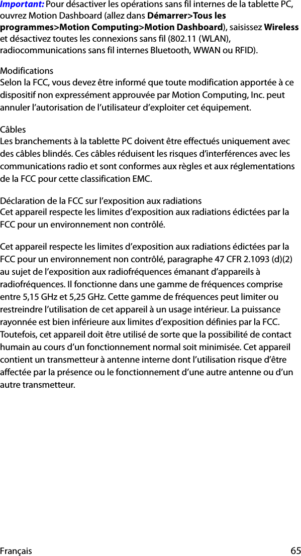 Français 65Important: Pour désactiver les opérations sans fil internes de la tablette PC, ouvrez Motion Dashboard (allez dans Démarrer&gt;Tous les programmes&gt;Motion Computing&gt;Motion Dashboard), saisissez Wireless et désactivez toutes les connexions sans fil (802.11 (WLAN), radiocommunications sans fil internes Bluetooth, WWAN ou RFID).ModificationsSelon la FCC, vous devez être informé que toute modification apportée à ce dispositif non expressément approuvée par Motion Computing, Inc. peut annuler l’autorisation de l’utilisateur d’exploiter cet équipement.CâblesLes branchements à la tablette PC doivent être effectués uniquement avec des câbles blindés. Ces câbles réduisent les risques d’interférences avec les communications radio et sont conformes aux règles et aux réglementations de la FCC pour cette classification EMC.Déclaration de la FCC sur l’exposition aux radiationsCet appareil respecte les limites d’exposition aux radiations édictées par la FCC pour un environnement non contrôlé.Cet appareil respecte les limites d’exposition aux radiations édictées par la FCC pour un environnement non contrôlé, paragraphe 47 CFR 2.1093 (d)(2) au sujet de l’exposition aux radiofréquences émanant d’appareils à radiofréquences. Il fonctionne dans une gamme de fréquences comprise entre 5,15 GHz et 5,25 GHz. Cette gamme de fréquences peut limiter ou restreindre l’utilisation de cet appareil à un usage intérieur. La puissance rayonnée est bien inférieure aux limites d’exposition définies par la FCC. Toutefois, cet appareil doit être utilisé de sorte que la possibilité de contact humain au cours d’un fonctionnement normal soit minimisée. Cet appareil contient un transmetteur à antenne interne dont l’utilisation risque d’être affectée par la présence ou le fonctionnement d’une autre antenne ou d’un autre transmetteur.