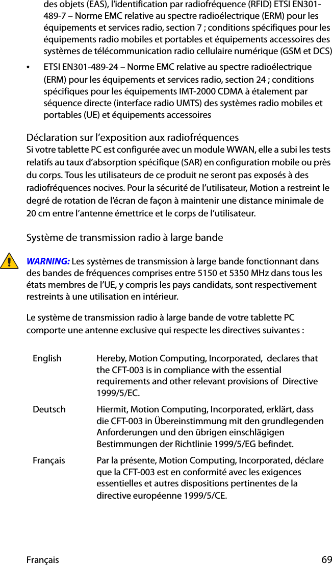 Français 69des objets (EAS), l’identification par radiofréquence (RFID) ETSI EN301-489-7 – Norme EMC relative au spectre radioélectrique (ERM) pour les équipements et services radio, section 7 ; conditions spécifiques pour les équipements radio mobiles et portables et équipements accessoires des systèmes de télécommunication radio cellulaire numérique (GSM et DCS)•ETSI EN301-489-24 – Norme EMC relative au spectre radioélectrique (ERM) pour les équipements et services radio, section 24 ; conditions spécifiques pour les équipements IMT-2000 CDMA à étalement par séquence directe (interface radio UMTS) des systèmes radio mobiles et portables (UE) et équipements accessoiresDéclaration sur l’exposition aux radiofréquencesSi votre tablette PC est configurée avec un module WWAN, elle a subi les tests relatifs au taux d’absorption spécifique (SAR) en configuration mobile ou près du corps. Tous les utilisateurs de ce produit ne seront pas exposés à des radiofréquences nocives. Pour la sécurité de l’utilisateur, Motion a restreint le degré de rotation de l’écran de façon à maintenir une distance minimale de 20 cm entre l’antenne émettrice et le corps de l’utilisateur.Système de transmission radio à large bandeWARNING: Les systèmes de transmission à large bande fonctionnant dans des bandes de fréquences comprises entre 5150 et 5350 MHz dans tous les états membres de l’UE, y compris les pays candidats, sont respectivement restreints à une utilisation en intérieur.Le système de transmission radio à large bande de votre tablette PC comporte une antenne exclusive qui respecte les directives suivantes :English Hereby, Motion Computing, Incorporated,  declares that the CFT-003 is in compliance with the essential requirements and other relevant provisions of  Directive 1999/5/EC.Deutsch Hiermit, Motion Computing, Incorporated, erklärt, dass die CFT-003 in Übereinstimmung mit den grundlegenden Anforderungen und den übrigen einschlägigen Bestimmungen der Richtlinie 1999/5/EG befindet.Français Par la présente, Motion Computing, Incorporated, déclare que la CFT-003 est en conformité avec les exigences essentielles et autres dispositions pertinentes de la directive européenne 1999/5/CE.