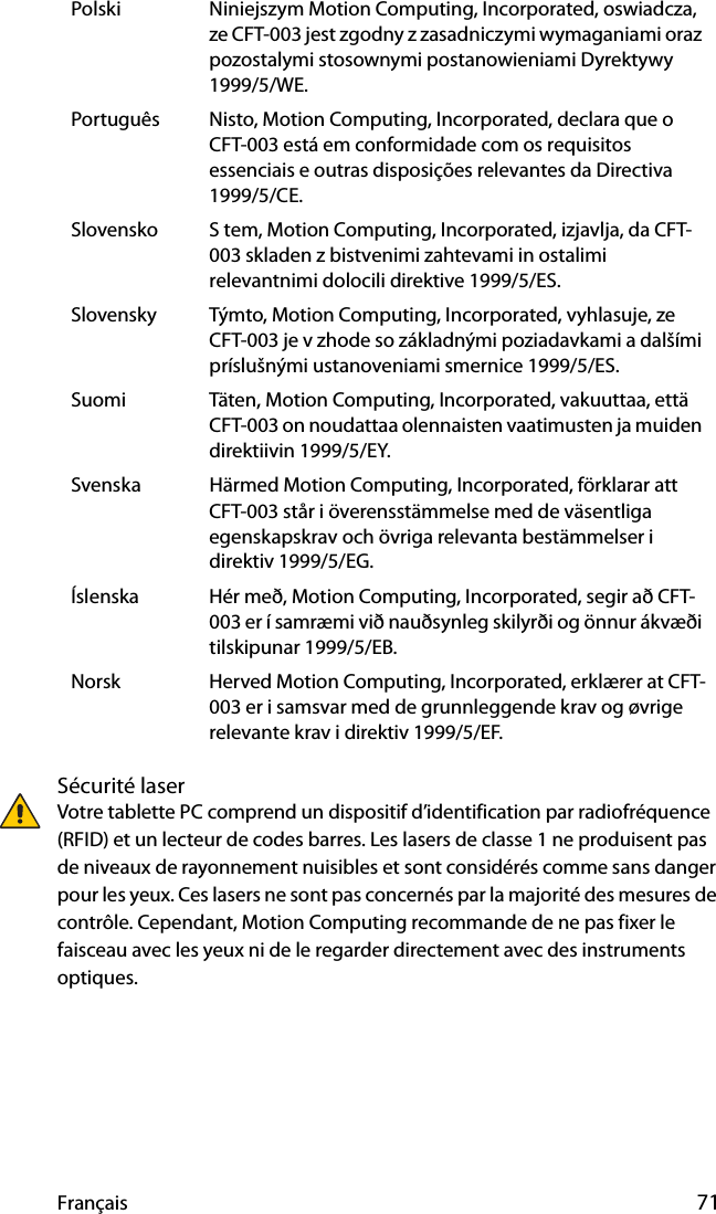 Français 71Sécurité laserVotre tablette PC comprend un dispositif d’identification par radiofréquence (RFID) et un lecteur de codes barres. Les lasers de classe 1 ne produisent pas de niveaux de rayonnement nuisibles et sont considérés comme sans danger pour les yeux. Ces lasers ne sont pas concernés par la majorité des mesures de contrôle. Cependant, Motion Computing recommande de ne pas fixer le faisceau avec les yeux ni de le regarder directement avec des instruments optiques.Polski Niniejszym Motion Computing, Incorporated, oswiadcza, ze CFT-003 jest zgodny z zasadniczymi wymaganiami oraz pozostalymi stosownymi postanowieniami Dyrektywy 1999/5/WE.Português Nisto, Motion Computing, Incorporated, declara que o CFT-003 está em conformidade com os requisitos essenciais e outras disposições relevantes da Directiva 1999/5/CE.Slovensko S tem, Motion Computing, Incorporated, izjavlja, da CFT-003 skladen z bistvenimi zahtevami in ostalimi relevantnimi dolocili direktive 1999/5/ES.Slovensky Týmto, Motion Computing, Incorporated, vyhlasuje, ze CFT-003 je v zhode so základnými poziadavkami a dalšími príslušnými ustanoveniami smernice 1999/5/ES.Suomi Täten, Motion Computing, Incorporated, vakuuttaa, että CFT-003 on noudattaa olennaisten vaatimusten ja muiden direktiivin 1999/5/EY.Svenska Härmed Motion Computing, Incorporated, förklarar att CFT-003 står i överensstämmelse med de väsentliga egenskapskrav och övriga relevanta bestämmelser i direktiv 1999/5/EG.Íslenska Hér með, Motion Computing, Incorporated, segir að CFT-003 er í samræmi við nauðsynleg skilyrði og önnur ákvæði tilskipunar 1999/5/EB.Norsk Herved Motion Computing, Incorporated, erklærer at CFT-003 er i samsvar med de grunnleggende krav og øvrige relevante krav i direktiv 1999/5/EF.