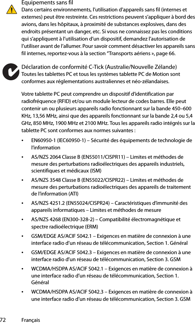  72 FrançaisEquipements sans filDans certains environnements, l’utilisation d’appareils sans fil (internes et externes) peut être restreinte. Ces restrictions peuvent s’appliquer à bord des avions, dans les hôpitaux, à proximité de substances explosives, dans des endroits présentant un danger, etc. Si vous ne connaissez pas les conditions qui s’appliquent à l’utilisation d’un dispositif, demandez l’autorisation de l’utiliser avant de l’allumer. Pour savoir comment désactiver les appareils sans fil internes, reportez-vous à la section “Transports aériens », page 66.Déclaration de conformité C-Tick (Australie/Nouvelle Zélande)Toutes les tablettes PC et tous les systèmes tablette PC de Motion sont conformes aux réglementations australiennes et néo-zélandaises.Votre tablette PC peut comprendre un dispositif d’identification par radiofréquence (RFID) et/ou un module lecteur de codes barres. Elle peut contenir un ou plusieurs appareils radio fonctionnant sur la bande 450–600 KHz, 13,56 MHz, ainsi que des appareils fonctionnant sur la bande 2,4 ou 5,4 GHz, 850 MHz, 1900 MHz et 2100 MHz. Tous les appareils radio intégrés sur la tablette PC sont conformes aux normes suivantes :•EN60950-1 (IEC60950-1) – Sécurité des équipements de technologie de l’information•AS/NZS 2064 Classe B (EN55011/CISPR11) – Limites et méthodes de mesure des perturbations radioélectriques des appareils industriels, scientifiques et médicaux (ISM)•AS/NZS 3548 Classe B (EN55022/CISPR22) – Limites et méthodes de mesure des perturbations radioélectriques des appareils de traitement de l’information (ATI)•AS/NZS 4251.2 (EN55024/CISPR24) – Caractéristiques d’immunité des appareils informatiques – Limites et méthodes de mesure•AS/NZS 4268 (EN300-328-2) – Compatibilité électromagnétique et spectre radioélectrique (ERM)•GSM/EDGE AS/ACIF S042.1 – Exigences en matière de connexion à une interface radio d’un réseau de télécommunication, Section 1. Général•GSM/EDGE AS/ACIF S042.3 – Exigences en matière de connexion à une interface radio d’un réseau de télécommunication, Section 3. GSM•WCDMA/HSDPA AS/ACIF S042.1 – Exigences en matière de connexion à une interface radio d’un réseau de télécommunication, Section 1. Général•WCDMA/HSDPA AS/ACIF S042.3 – Exigences en matière de connexion à une interface radio d’un réseau de télécommunication, Section 3. GSM