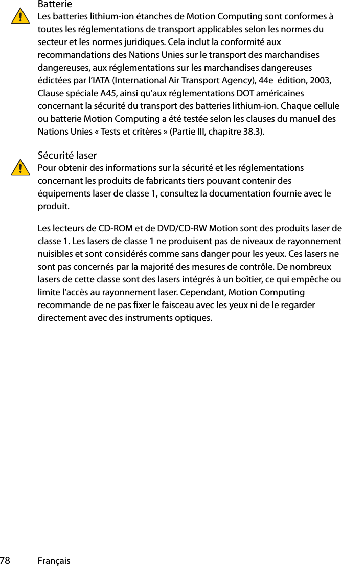  78 FrançaisBatterieLes batteries lithium-ion étanches de Motion Computing sont conformes à toutes les réglementations de transport applicables selon les normes du secteur et les normes juridiques. Cela inclut la conformité aux recommandations des Nations Unies sur le transport des marchandises dangereuses, aux réglementations sur les marchandises dangereuses édictées par l’IATA (International Air Transport Agency), 44e  édition, 2003, Clause spéciale A45, ainsi qu’aux réglementations DOT américaines concernant la sécurité du transport des batteries lithium-ion. Chaque cellule ou batterie Motion Computing a été testée selon les clauses du manuel des Nations Unies « Tests et critères » (Partie III, chapitre 38.3).Sécurité laserPour obtenir des informations sur la sécurité et les réglementations concernant les produits de fabricants tiers pouvant contenir des équipements laser de classe 1, consultez la documentation fournie avec le produit. Les lecteurs de CD-ROM et de DVD/CD-RW Motion sont des produits laser de classe 1. Les lasers de classe 1 ne produisent pas de niveaux de rayonnement nuisibles et sont considérés comme sans danger pour les yeux. Ces lasers ne sont pas concernés par la majorité des mesures de contrôle. De nombreux lasers de cette classe sont des lasers intégrés à un boîtier, ce qui empêche ou limite l’accès au rayonnement laser. Cependant, Motion Computing recommande de ne pas fixer le faisceau avec les yeux ni de le regarder directement avec des instruments optiques.