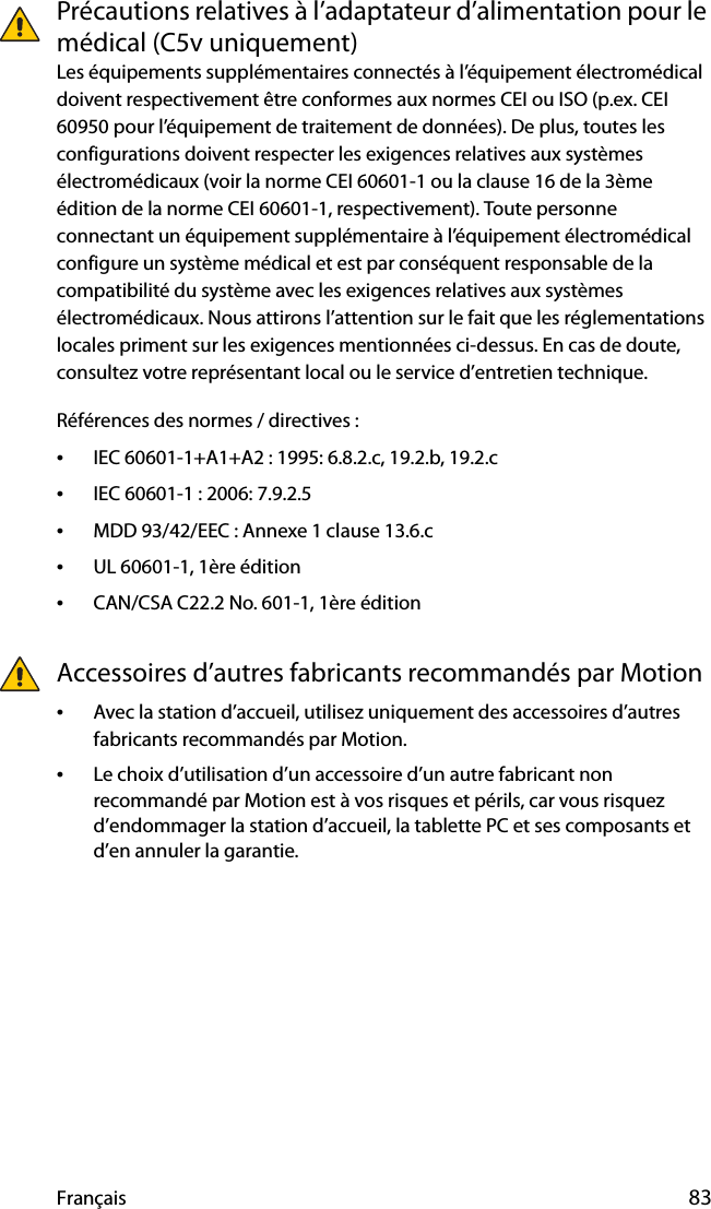 Français 83Précautions relatives à l’adaptateur d’alimentation pour le médical (C5v uniquement)Les équipements supplémentaires connectés à l’équipement électromédical doivent respectivement être conformes aux normes CEI ou ISO (p.ex. CEI 60950 pour l’équipement de traitement de données). De plus, toutes les configurations doivent respecter les exigences relatives aux systèmes électromédicaux (voir la norme CEI 60601-1 ou la clause 16 de la 3ème édition de la norme CEI 60601-1, respectivement). Toute personne connectant un équipement supplémentaire à l’équipement électromédical configure un système médical et est par conséquent responsable de la compatibilité du système avec les exigences relatives aux systèmes électromédicaux. Nous attirons l’attention sur le fait que les réglementations locales priment sur les exigences mentionnées ci-dessus. En cas de doute, consultez votre représentant local ou le service d’entretien technique.Références des normes / directives :•IEC 60601-1+A1+A2 : 1995: 6.8.2.c, 19.2.b, 19.2.c•IEC 60601-1 : 2006: 7.9.2.5•MDD 93/42/EEC : Annexe 1 clause 13.6.c•UL 60601-1, 1ère édition•CAN/CSA C22.2 No. 601-1, 1ère éditionAccessoires d’autres fabricants recommandés par Motion•Avec la station d’accueil, utilisez uniquement des accessoires d’autres fabricants recommandés par Motion.•Le choix d’utilisation d’un accessoire d’un autre fabricant non recommandé par Motion est à vos risques et périls, car vous risquez d’endommager la station d’accueil, la tablette PC et ses composants et d’en annuler la garantie.