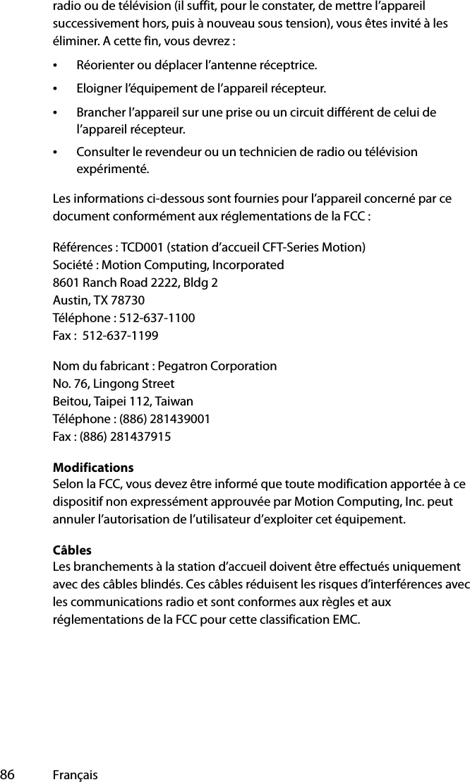  86 Françaisradio ou de télévision (il suffit, pour le constater, de mettre l’appareil successivement hors, puis à nouveau sous tension), vous êtes invité à les éliminer. A cette fin, vous devrez :•Réorienter ou déplacer l’antenne réceptrice.•Eloigner l’équipement de l’appareil récepteur.•Brancher l’appareil sur une prise ou un circuit différent de celui de l’appareil récepteur.•Consulter le revendeur ou un technicien de radio ou télévision expérimenté.Les informations ci-dessous sont fournies pour l’appareil concerné par ce document conformément aux réglementations de la FCC :Références : TCD001 (station d’accueil CFT-Series Motion)Société : Motion Computing, Incorporated8601 Ranch Road 2222, Bldg 2Austin, TX 78730Téléphone : 512-637-1100Fax :  512-637-1199Nom du fabricant : Pegatron CorporationNo. 76, Lingong StreetBeitou, Taipei 112, TaiwanTéléphone : (886) 281439001Fax : (886) 281437915ModificationsSelon la FCC, vous devez être informé que toute modification apportée à ce dispositif non expressément approuvée par Motion Computing, Inc. peut annuler l’autorisation de l’utilisateur d’exploiter cet équipement.CâblesLes branchements à la station d’accueil doivent être effectués uniquement avec des câbles blindés. Ces câbles réduisent les risques d’interférences avec les communications radio et sont conformes aux règles et aux réglementations de la FCC pour cette classification EMC.