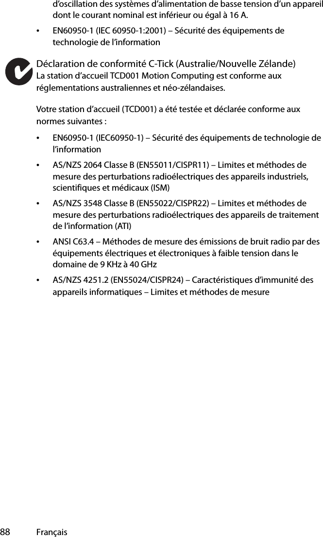  88 Françaisd’oscillation des systèmes d’alimentation de basse tension d’un appareil dont le courant nominal est inférieur ou égal à 16 A.•EN60950-1 (IEC 60950-1:2001) – Sécurité des équipements de technologie de l’informationDéclaration de conformité C-Tick (Australie/Nouvelle Zélande)La station d’accueil TCD001 Motion Computing est conforme aux réglementations australiennes et néo-zélandaises.Votre station d’accueil (TCD001) a été testée et déclarée conforme aux normes suivantes :•EN60950-1 (IEC60950-1) – Sécurité des équipements de technologie de l’information•AS/NZS 2064 Classe B (EN55011/CISPR11) – Limites et méthodes de mesure des perturbations radioélectriques des appareils industriels, scientifiques et médicaux (ISM)•AS/NZS 3548 Classe B (EN55022/CISPR22) – Limites et méthodes de mesure des perturbations radioélectriques des appareils de traitement de l’information (ATI)•ANSI C63.4 – Méthodes de mesure des émissions de bruit radio par des équipements électriques et électroniques à faible tension dans le domaine de 9 KHz à 40 GHz•AS/NZS 4251.2 (EN55024/CISPR24) – Caractéristiques d’immunité des appareils informatiques – Limites et méthodes de mesure