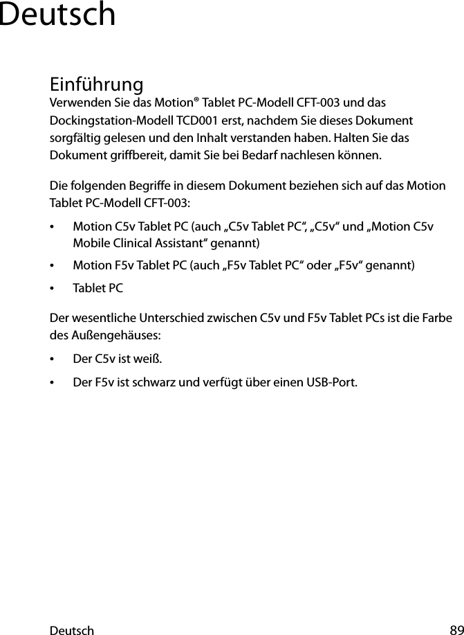 Deutsch 89DeutschEinführungVerwenden Sie das Motion® Tablet PC-Modell CFT-003 und das Dockingstation-Modell TCD001 erst, nachdem Sie dieses Dokument sorgfältig gelesen und den Inhalt verstanden haben. Halten Sie das Dokument griffbereit, damit Sie bei Bedarf nachlesen können.Die folgenden Begriffe in diesem Dokument beziehen sich auf das Motion Tablet PC-Modell CFT-003:•Motion C5v Tablet PC (auch „C5v Tablet PC“, „C5v“ und „Motion C5v Mobile Clinical Assistant“ genannt)•Motion F5v Tablet PC (auch „F5v Tablet PC“ oder „F5v“ genannt)•Tablet PCDer wesentliche Unterschied zwischen C5v und F5v Tablet PCs ist die Farbe des Außengehäuses:•Der C5v ist weiß.•Der F5v ist schwarz und verfügt über einen USB-Port.