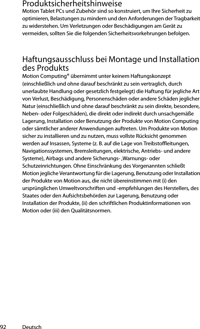  92 DeutschProduktsicherheitshinweiseMotion Tablet PCs und Zubehör sind so konstruiert, um Ihre Sicherheit zu optimieren, Belastungen zu mindern und den Anforderungen der Tragbarkeit zu widerstehen. Um Verletzungen oder Beschädigungen am Gerät zu vermeiden, sollten Sie die folgenden Sicherheitsvorkehrungen befolgen.Haftungsausschluss bei Montage und Installation des ProduktsMotion Computing® übernimmt unter keinem Haftungskonzept (einschließlich und ohne darauf beschränkt zu sein vertraglich, durch unerlaubte Handlung oder gesetzlich festgelegt) die Haftung für jegliche Art von Verlust, Beschädigung, Personenschäden oder andere Schäden jeglicher Natur (einschließlich und ohne darauf beschränkt zu sein direkte, besondere, Neben- oder Folgeschäden), die direkt oder indirekt durch unsachgemäße Lagerung, Installation oder Benutzung der Produkte von Motion Computing oder sämtlicher anderer Anwendungen auftreten. Um Produkte von Motion sicher zu installieren und zu nutzen, muss vollste Rücksicht genommen werden auf Insassen, Systeme (z. B. auf die Lage von Treibstoffleitungen, Navigationssystemen, Bremsleitungen, elektrische, Antriebs- und andere Systeme), Airbags und andere Sicherungs- ,Warnungs- oder Schutzeinrichtungen. Ohne Einschränkung des Vorgenannten schließt Motion jegliche Verantwortung für die Lagerung, Benutzung oder Installation der Produkte von Motion aus, die nicht übereinstimmen mit (i) den ursprünglichen Umweltvorschriften und -empfehlungen des Herstellers, des Staates oder den Aufsichtsbehörden zur Lagerung, Benutzung oder Installation der Produkte, (ii) den schriftlichen Produktinformationen von Motion oder (iii) den Qualitätsnormen.