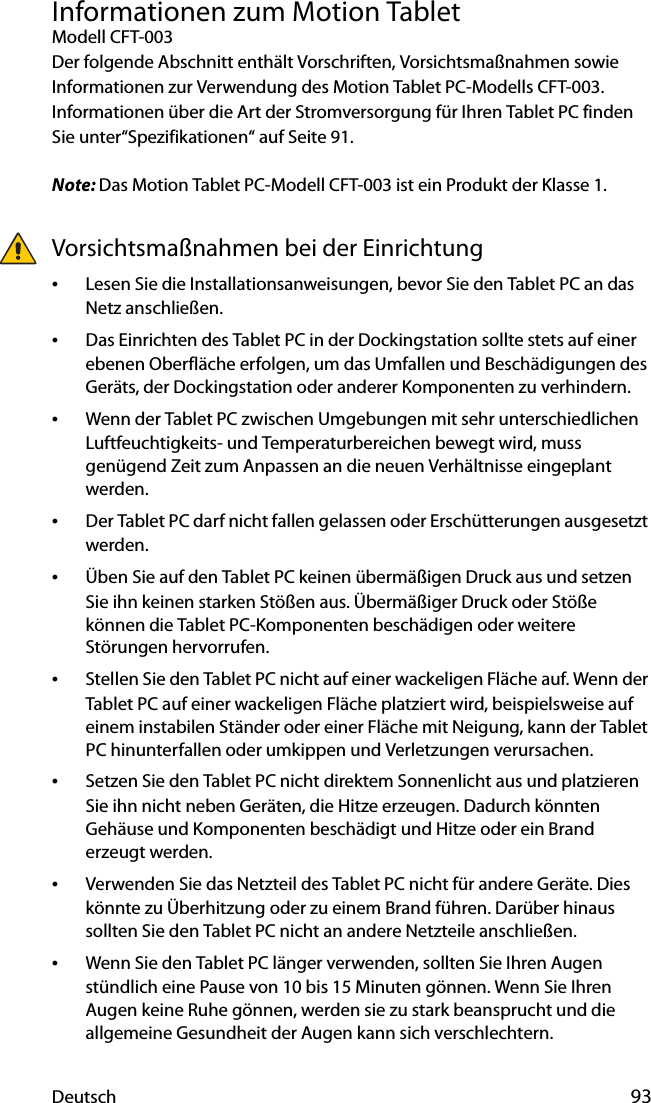 Deutsch 93Informationen zum Motion TabletModell CFT-003Der folgende Abschnitt enthält Vorschriften, Vorsichtsmaßnahmen sowie Informationen zur Verwendung des Motion Tablet PC-Modells CFT-003. Informationen über die Art der Stromversorgung für Ihren Tablet PC finden Sie unter“Spezifikationen“ auf Seite 91.Note: Das Motion Tablet PC-Modell CFT-003 ist ein Produkt der Klasse 1.Vorsichtsmaßnahmen bei der Einrichtung•Lesen Sie die Installationsanweisungen, bevor Sie den Tablet PC an das Netz anschließen.•Das Einrichten des Tablet PC in der Dockingstation sollte stets auf einer ebenen Oberfläche erfolgen, um das Umfallen und Beschädigungen des Geräts, der Dockingstation oder anderer Komponenten zu verhindern.•Wenn der Tablet PC zwischen Umgebungen mit sehr unterschiedlichen Luftfeuchtigkeits- und Temperaturbereichen bewegt wird, muss genügend Zeit zum Anpassen an die neuen Verhältnisse eingeplant werden.•Der Tablet PC darf nicht fallen gelassen oder Erschütterungen ausgesetzt werden.•Üben Sie auf den Tablet PC keinen übermäßigen Druck aus und setzen Sie ihn keinen starken Stößen aus. Übermäßiger Druck oder Stöße können die Tablet PC-Komponenten beschädigen oder weitere Störungen hervorrufen.•Stellen Sie den Tablet PC nicht auf einer wackeligen Fläche auf. Wenn der Tablet PC auf einer wackeligen Fläche platziert wird, beispielsweise auf einem instabilen Ständer oder einer Fläche mit Neigung, kann der Tablet PC hinunterfallen oder umkippen und Verletzungen verursachen.•Setzen Sie den Tablet PC nicht direktem Sonnenlicht aus und platzieren Sie ihn nicht neben Geräten, die Hitze erzeugen. Dadurch könnten Gehäuse und Komponenten beschädigt und Hitze oder ein Brand erzeugt werden.•Verwenden Sie das Netzteil des Tablet PC nicht für andere Geräte. Dies könnte zu Überhitzung oder zu einem Brand führen. Darüber hinaus sollten Sie den Tablet PC nicht an andere Netzteile anschließen.•Wenn Sie den Tablet PC länger verwenden, sollten Sie Ihren Augen stündlich eine Pause von 10 bis 15 Minuten gönnen. Wenn Sie Ihren Augen keine Ruhe gönnen, werden sie zu stark beansprucht und die allgemeine Gesundheit der Augen kann sich verschlechtern.