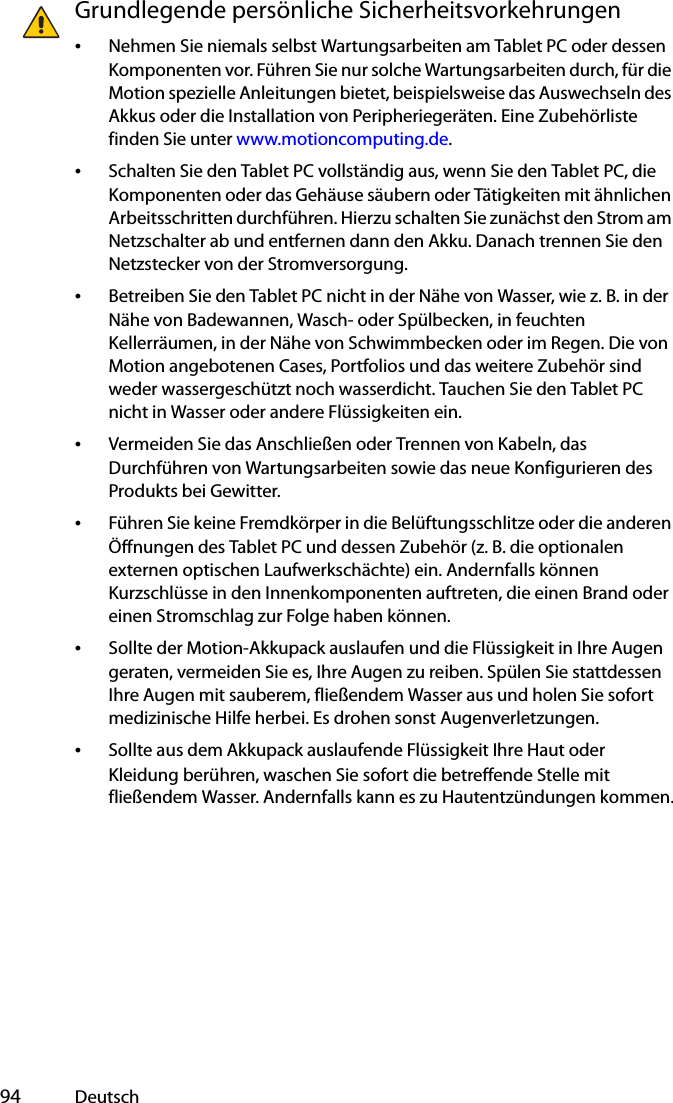  94 DeutschGrundlegende persönliche Sicherheitsvorkehrungen•Nehmen Sie niemals selbst Wartungsarbeiten am Tablet PC oder dessen Komponenten vor. Führen Sie nur solche Wartungsarbeiten durch, für die Motion spezielle Anleitungen bietet, beispielsweise das Auswechseln des Akkus oder die Installation von Peripheriegeräten. Eine Zubehörliste finden Sie unter www.motioncomputing.de.•Schalten Sie den Tablet PC vollständig aus, wenn Sie den Tablet PC, die Komponenten oder das Gehäuse säubern oder Tätigkeiten mit ähnlichen Arbeitsschritten durchführen. Hierzu schalten Sie zunächst den Strom am Netzschalter ab und entfernen dann den Akku. Danach trennen Sie den Netzstecker von der Stromversorgung.•Betreiben Sie den Tablet PC nicht in der Nähe von Wasser, wie z. B. in der Nähe von Badewannen, Wasch- oder Spülbecken, in feuchten Kellerräumen, in der Nähe von Schwimmbecken oder im Regen. Die von Motion angebotenen Cases, Portfolios und das weitere Zubehör sind weder wassergeschützt noch wasserdicht. Tauchen Sie den Tablet PC nicht in Wasser oder andere Flüssigkeiten ein. •Vermeiden Sie das Anschließen oder Trennen von Kabeln, das Durchführen von Wartungsarbeiten sowie das neue Konfigurieren des Produkts bei Gewitter.•Führen Sie keine Fremdkörper in die Belüftungsschlitze oder die anderen Öffnungen des Tablet PC und dessen Zubehör (z. B. die optionalen externen optischen Laufwerkschächte) ein. Andernfalls können Kurzschlüsse in den Innenkomponenten auftreten, die einen Brand oder einen Stromschlag zur Folge haben können.•Sollte der Motion-Akkupack auslaufen und die Flüssigkeit in Ihre Augen geraten, vermeiden Sie es, Ihre Augen zu reiben. Spülen Sie stattdessen Ihre Augen mit sauberem, fließendem Wasser aus und holen Sie sofort medizinische Hilfe herbei. Es drohen sonst Augenverletzungen.•Sollte aus dem Akkupack auslaufende Flüssigkeit Ihre Haut oder Kleidung berühren, waschen Sie sofort die betreffende Stelle mit fließendem Wasser. Andernfalls kann es zu Hautentzündungen kommen.