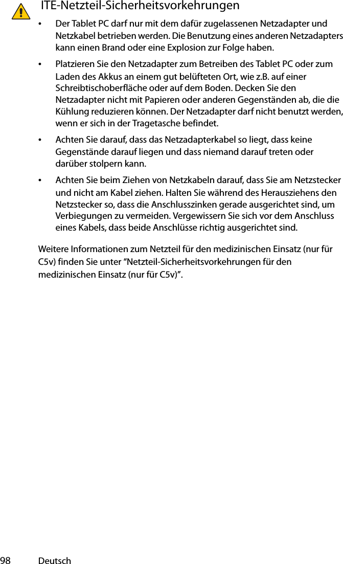  98 Deutsch ITE-Netzteil-Sicherheitsvorkehrungen•Der Tablet PC darf nur mit dem dafür zugelassenen Netzadapter und Netzkabel betrieben werden. Die Benutzung eines anderen Netzadapters kann einen Brand oder eine Explosion zur Folge haben.•Platzieren Sie den Netzadapter zum Betreiben des Tablet PC oder zum Laden des Akkus an einem gut belüfteten Ort, wie z.B. auf einer Schreibtischoberfläche oder auf dem Boden. Decken Sie den Netzadapter nicht mit Papieren oder anderen Gegenständen ab, die die Kühlung reduzieren können. Der Netzadapter darf nicht benutzt werden, wenn er sich in der Tragetasche befindet.•Achten Sie darauf, dass das Netzadapterkabel so liegt, dass keine Gegenstände darauf liegen und dass niemand darauf treten oder darüber stolpern kann.•Achten Sie beim Ziehen von Netzkabeln darauf, dass Sie am Netzstecker und nicht am Kabel ziehen. Halten Sie während des Herausziehens den Netzstecker so, dass die Anschlusszinken gerade ausgerichtet sind, um Verbiegungen zu vermeiden. Vergewissern Sie sich vor dem Anschluss eines Kabels, dass beide Anschlüsse richtig ausgerichtet sind.Weitere Informationen zum Netzteil für den medizinischen Einsatz (nur für C5v) finden Sie unter “Netzteil-Sicherheitsvorkehrungen für den medizinischen Einsatz (nur für C5v)”.