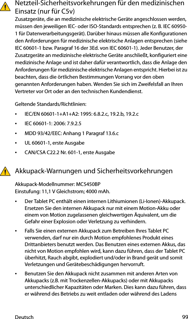 Deutsch 99Netzteil-Sicherheitsvorkehrungen für den medizinischen Einsatz (nur für C5v)Zusatzgeräte, die an medizinische elektrische Geräte angeschlossen werden, müssen den jeweiligen IEC- oder ISO-Standards entsprechen (z. B. IEC 60950-1 für Datenverarbeitungsgerät). Darüber hinaus müssen alle Konfigurationen den Anforderungen für medizinische elektrische Anlagen entsprechen (siehe IEC 60601-1 bzw. Paragraf 16 der 3Ed. von IEC 60601-1). Jeder Benutzer, der Zusatzgeräte an medizinische elektrische Geräte anschließt, konfiguriert eine medizinische Anlage und ist daher dafür verantwortlich, dass die Anlage den Anforderungen für medizinische elektrische Anlagen entspricht. Hierbei ist zu beachten, dass die örtlichen Bestimmungen Vorrang vor den oben genannten Anforderungen haben. Wenden Sie sich im Zweifelsfall an Ihren Vertreter vor Ort oder an den technischen Kundendienst.Geltende Standards/Richtlinien:•IEC/EN 60601-1+A1+A2: 1995: 6.8.2.c, 19.2.b, 19.2.c•IEC 60601-1: 2006: 7.9.2.5•MDD 93/42/EEC: Anhang 1 Paragraf 13.6.c•UL 60601-1, erste Ausgabe•CAN/CSA C22.2 Nr. 601-1, erste AusgabeAkkupack-Warnungen und SicherheitsvorkehrungenAkkupack-Modellnummer: MC5450BPEinstufung: 11,1 V Gleichstrom; 4000 mAh.•Der Tablet PC enthält einen internen Lithiumionen (Li-Ionen)-Akkupack. Ersetzen Sie den internen Akkupack nur mit einem Motion-Akku oder einem von Motion zugelassenen gleichwertigen Äquivalent, um die Gefahr einer Explosion oder Verletzung zu verhindern.•Falls Sie einen externen Akkupack zum Betreiben Ihres Tablet PC verwenden, darf nur ein durch Motion empfohlenes Produkt eines Drittanbieters benutzt werden. Das Benutzen eines externen Akkus, das nicht von Motion empfohlen wird, kann dazu führen, dass der Tablet PC überhitzt, Rauch abgibt, explodiert und/oder in Brand gerät und somit Verletzungen und Gerätebeschädigungen hervorruft.•Benutzen Sie den Akkupack nicht zusammen mit anderen Arten von Akkupacks (z.B. mit Trockenzellen-Akkupacks) oder mit Akkupacks unterschiedlicher Kapazitäten oder Marken. Dies kann dazu führen, dass er während des Betriebs zu weit entladen oder während des Ladens 