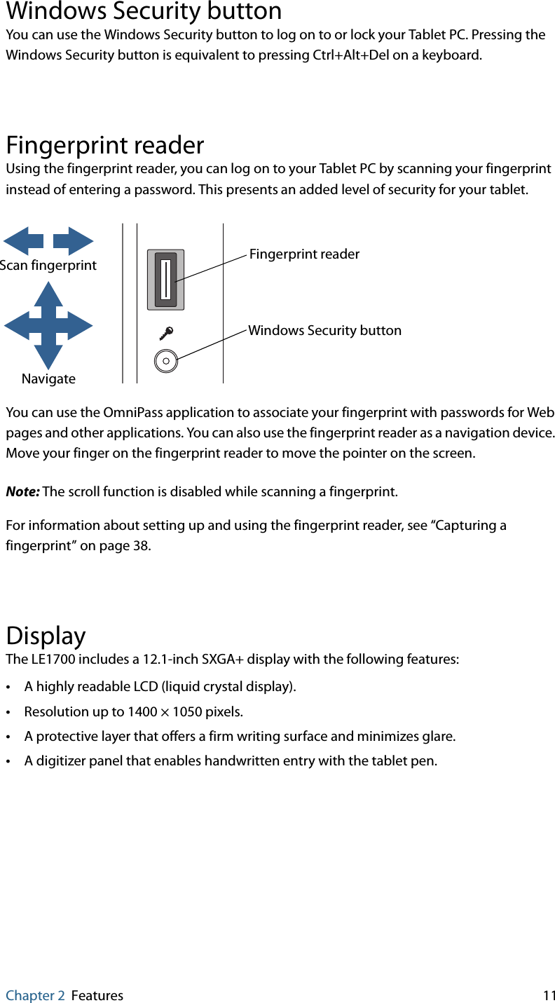 Chapter 2 Features 11Windows Security buttonYou can use the Windows Security button to log on to or lock your Tablet PC. Pressing the Windows Security button is equivalent to pressing Ctrl+Alt+Del on a keyboard.Fingerprint readerUsing the fingerprint reader, you can log on to your Tablet PC by scanning your fingerprint instead of entering a password. This presents an added level of security for your tablet.You can use the OmniPass application to associate your fingerprint with passwords for Web pages and other applications. You can also use the fingerprint reader as a navigation device. Move your finger on the fingerprint reader to move the pointer on the screen.Note: The scroll function is disabled while scanning a fingerprint.For information about setting up and using the fingerprint reader, see “Capturing a fingerprint” on page 38.DisplayThe LE1700 includes a 12.1-inch SXGA+ display with the following features:•A highly readable LCD (liquid crystal display).•Resolution up to 1400 × 1050 pixels.•A protective layer that offers a firm writing surface and minimizes glare.•A digitizer panel that enables handwritten entry with the tablet pen.Scan fingerprintNavigateWindows Security buttonFingerprint reader