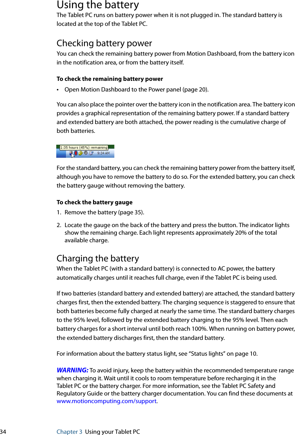 34 Chapter 3 Using your Tablet PCUsing the batteryThe Tablet PC runs on battery power when it is not plugged in. The standard battery is located at the top of the Tablet PC.Checking battery powerYou can check the remaining battery power from Motion Dashboard, from the battery icon in the notification area, or from the battery itself.To check the remaining battery power•Open Motion Dashboard to the Power panel (page 20).You can also place the pointer over the battery icon in the notification area. The battery icon provides a graphical representation of the remaining battery power. If a standard battery and extended battery are both attached, the power reading is the cumulative charge of both batteries.For the standard battery, you can check the remaining battery power from the battery itself, although you have to remove the battery to do so. For the extended battery, you can check the battery gauge without removing the battery.To check the battery gauge1. Remove the battery (page 35).2. Locate the gauge on the back of the battery and press the button. The indicator lights show the remaining charge. Each light represents approximately 20% of the total available charge.Charging the batteryWhen the Tablet PC (with a standard battery) is connected to AC power, the battery automatically charges until it reaches full charge, even if the Tablet PC is being used.If two batteries (standard battery and extended battery) are attached, the standard battery charges first, then the extended battery. The charging sequence is staggered to ensure that both batteries become fully charged at nearly the same time. The standard battery charges to the 95% level, followed by the extended battery charging to the 95% level. Then each battery charges for a short interval until both reach 100%. When running on battery power, the extended battery discharges first, then the standard battery.For information about the battery status light, see “Status lights” on page 10.WARNING: To avoid injury, keep the battery within the recommended temperature range when charging it. Wait until it cools to room temperature before recharging it in the Tablet PC or the battery charger. For more information, see the Tablet PC Safety and Regulatory Guide or the battery charger documentation. You can find these documents at www.motioncomputing.com/support.