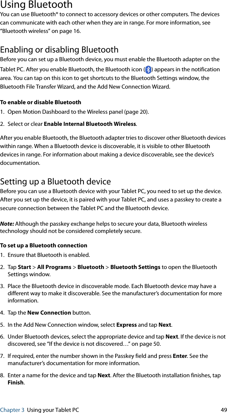 Chapter 3 Using your Tablet PC 49Using BluetoothYou can use Bluetooth® to connect to accessory devices or other computers. The devices can communicate with each other when they are in range. For more information, see “Bluetooth wireless” on page 16.Enabling or disabling BluetoothBefore you can set up a Bluetooth device, you must enable the Bluetooth adapter on the Tablet PC. After you enable Bluetooth, the Bluetooth icon ( ) appears in the notification area. You can tap on this icon to get shortcuts to the Bluetooth Settings window, the Bluetooth File Transfer Wizard, and the Add New Connection Wizard.To enable or disable Bluetooth1. Open Motion Dashboard to the Wireless panel (page 20).2. Select or clear Enable Internal Bluetooth Wireless.After you enable Bluetooth, the Bluetooth adapter tries to discover other Bluetooth devices within range. When a Bluetooth device is discoverable, it is visible to other Bluetooth devices in range. For information about making a device discoverable, see the device’s documentation.Setting up a Bluetooth deviceBefore you can use a Bluetooth device with your Tablet PC, you need to set up the device. After you set up the device, it is paired with your Tablet PC, and uses a passkey to create a secure connection between the Tablet PC and the Bluetooth device.Note: Although the passkey exchange helps to secure your data, Bluetooth wireless technology should not be considered completely secure.To set up a Bluetooth connection1. Ensure that Bluetooth is enabled.2. Tap Start &gt; All Programs &gt; Bluetooth &gt; Bluetooth Settings to open the Bluetooth Settings window.3. Place the Bluetooth device in discoverable mode. Each Bluetooth device may have a different way to make it discoverable. See the manufacturer’s documentation for more information.4. Tap the New Connection button.5. In the Add New Connection window, select Express and tap Next.6. Under Bluetooth devices, select the appropriate device and tap Next. If the device is not discovered, see “If the device is not discovered…” on page 50.7. If required, enter the number shown in the Passkey field and press Enter. See the manufacturer’s documentation for more information.8. Enter a name for the device and tap Next. After the Bluetooth installation finishes, tap Finish.