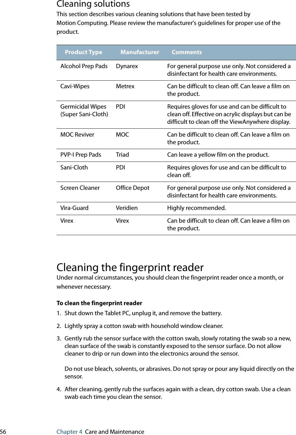 56 Chapter 4 Care and MaintenanceCleaning solutionsThis section describes various cleaning solutions that have been tested by Motion Computing. Please review the manufacturer&apos;s guidelines for proper use of the product.Cleaning the fingerprint readerUnder normal circumstances, you should clean the fingerprint reader once a month, or whenever necessary.To clean the fingerprint reader1. Shut down the Tablet PC, unplug it, and remove the battery.2. Lightly spray a cotton swab with household window cleaner.3. Gently rub the sensor surface with the cotton swab, slowly rotating the swab so a new, clean surface of the swab is constantly exposed to the sensor surface. Do not allow cleaner to drip or run down into the electronics around the sensor.Do not use bleach, solvents, or abrasives. Do not spray or pour any liquid directly on the sensor.4. After cleaning, gently rub the surfaces again with a clean, dry cotton swab. Use a clean swab each time you clean the sensor.Product Type Manufacturer CommentsAlcohol Prep Pads Dynarex For general purpose use only. Not considered a disinfectant for health care environments.Cavi-Wipes Metrex Can be difficult to clean off. Can leave a film on the product.Germicidal Wipes (Super Sani-Cloth)PDI Requires gloves for use and can be difficult to clean off. Effective on acrylic displays but can be difficult to clean off the ViewAnywhere display.MOC Reviver MOC Can be difficult to clean off. Can leave a film on the product.PVP-I Prep Pads Triad Can leave a yellow film on the product.Sani-Cloth PDI Requires gloves for use and can be difficult to clean off.Screen Cleaner Office Depot For general purpose use only. Not considered a disinfectant for health care environments.Vira-Guard Veridien Highly recommended.Virex Virex Can be difficult to clean off. Can leave a film on the product.