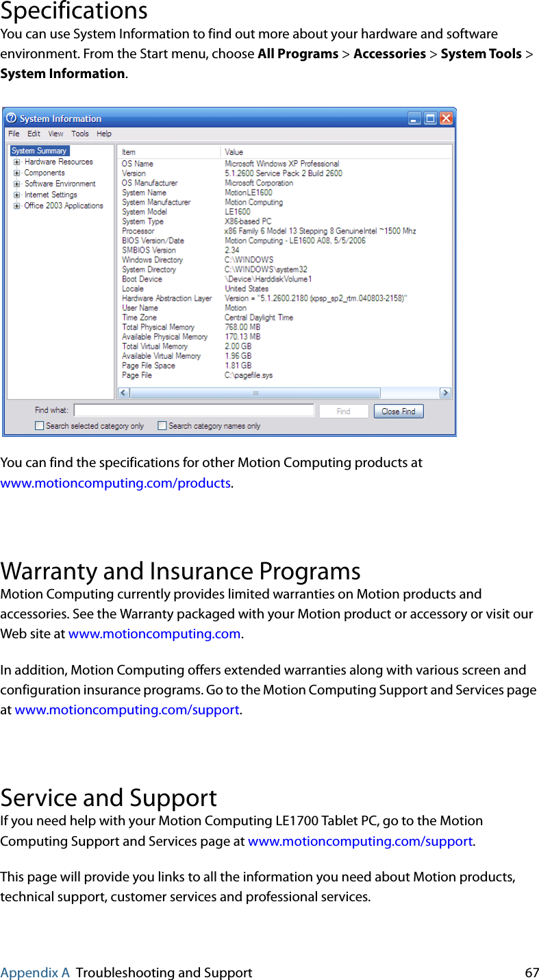 Appendix A Troubleshooting and Support 67SpecificationsYou can use System Information to find out more about your hardware and software environment. From the Start menu, choose All Programs &gt; Accessories &gt; System Tools &gt; System Information.You can find the specifications for other Motion Computing products at www.motioncomputing.com/products.Warranty and Insurance ProgramsMotion Computing currently provides limited warranties on Motion products and accessories. See the Warranty packaged with your Motion product or accessory or visit our Web site at www.motioncomputing.com.In addition, Motion Computing offers extended warranties along with various screen and configuration insurance programs. Go to the Motion Computing Support and Services page at www.motioncomputing.com/support.Service and Support If you need help with your Motion Computing LE1700 Tablet PC, go to the Motion Computing Support and Services page at www.motioncomputing.com/support.This page will provide you links to all the information you need about Motion products, technical support, customer services and professional services.