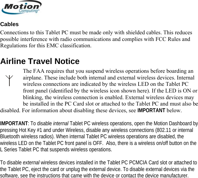  Cables Connections to this Tablet PC must be made only with shielded cables. This reduces possible interference with radio communications and complies with FCC Rules and Regulations for this EMC classification. Airline Travel Notice The FAA requires that you suspend wireless operations before boarding an airplane. These include both internal and external wireless devices. Internal wireless connections are indicated by the wireless LED on the Tablet PC front panel (identified by the wireless icon shown here). If the LED is ON or blinking, the wireless connection is enabled. External wireless devices may be installed in the PC Card slot or attached to the Tablet PC and must also be disabled. For information about disabling these devices, see IMPORTANT below.  IMPORTANT: To disable internal Tablet PC wireless operations, open the Motion Dashboard by pressing Hot Key #1 and under Wireless, disable any wireless connections (802.11 or internal Bluetooth wireless radios). When internal Tablet PC wireless operations are disabled, the wireless LED on the Tablet PC front panel is OFF.  Also, there is a wireless on/off button on the L Series Tablet PC that suspends wireless operations.  To disable external wireless devices installed in the Tablet PC PCMCIA Card slot or attached to the Tablet PC, eject the card or unplug the external device. To disable external devices via the software, see the instructions that came with the device or contact the device manufacturer.       English 12 