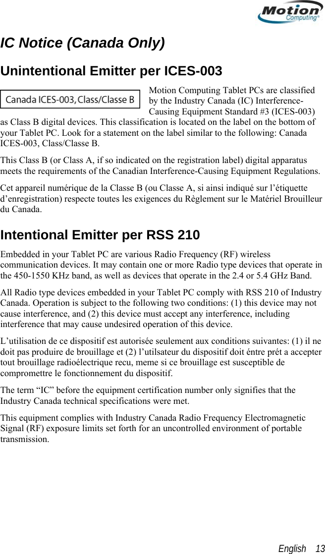 IC Notice (Canada Only) Unintentional Emitter per ICES-003 Motion Computing Tablet PCs are classified by the Industry Canada (IC) Interference-Causing Equipment Standard #3 (ICES-003) as Class B digital devices. This classification is located on the label on the bottom of your Tablet PC. Look for a statement on the label similar to the following: Canada ICES-003, Class/Classe B. This Class B (or Class A, if so indicated on the registration label) digital apparatus meets the requirements of the Canadian Interference-Causing Equipment Regulations. Cet appareil numérique de la Classe B (ou Classe A, si ainsi indiqué sur l’étiquette d’enregistration) respecte toutes les exigences du Règlement sur le Matériel Brouilleur du Canada. Intentional Emitter per RSS 210 Embedded in your Tablet PC are various Radio Frequency (RF) wireless communication devices. It may contain one or more Radio type devices that operate in the 450-1550 KHz band, as well as devices that operate in the 2.4 or 5.4 GHz Band. All Radio type devices embedded in your Tablet PC comply with RSS 210 of Industry Canada. Operation is subject to the following two conditions: (1) this device may not cause interference, and (2) this device must accept any interference, including interference that may cause undesired operation of this device. L’utilisation de ce dispositif est autorisée seulement aux conditions suivantes: (1) il ne doit pas produire de brouillage et (2) l’utilsateur du dispositif doit éntre prét a accepter tout brouillage radioélectrique recu, meme si ce brouillage est susceptible de compromettre le fonctionnement du dispositif. The term “IC” before the equipment certification number only signifies that the Industry Canada technical specifications were met.  This equipment complies with Industry Canada Radio Frequency Electromagnetic Signal (RF) exposure limits set forth for an uncontrolled environment of portable transmission. English    13 
