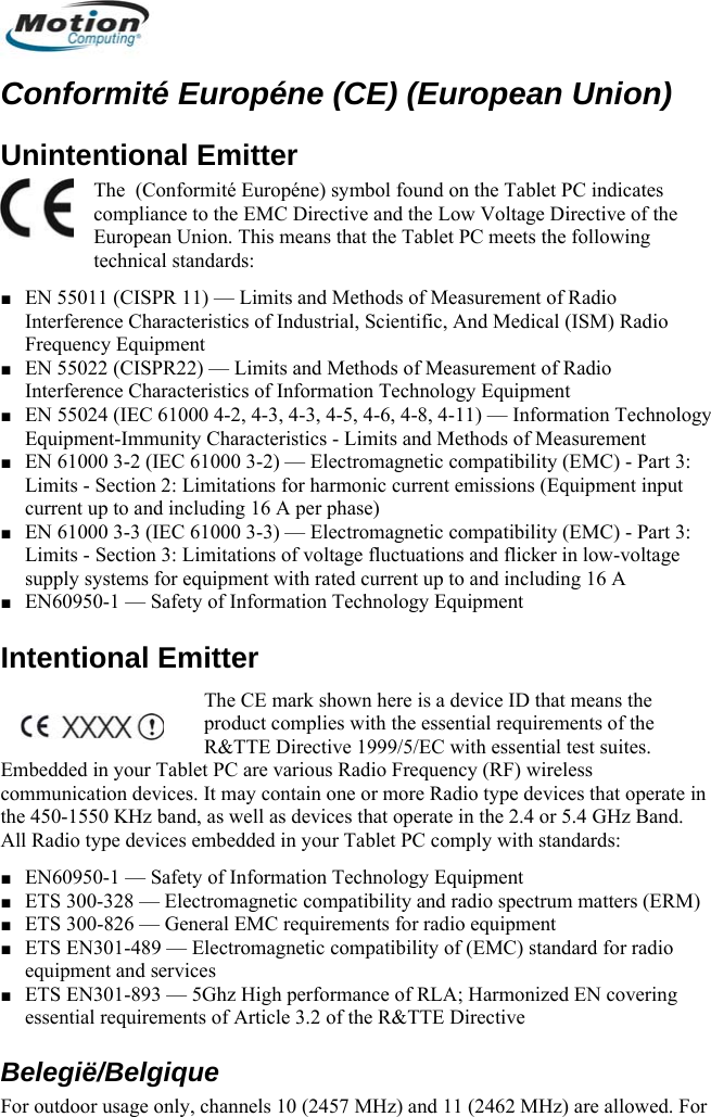  Conformité Européne (CE) (European Union) Unintentional Emitter  The  (Conformité Européne) symbol found on the Tablet PC indicates compliance to the EMC Directive and the Low Voltage Directive of the European Union. This means that the Tablet PC meets the following technical standards: ■ EN 55011 (CISPR 11) — Limits and Methods of Measurement of Radio Interference Characteristics of Industrial, Scientific, And Medical (ISM) Radio Frequency Equipment ■ EN 55022 (CISPR22) — Limits and Methods of Measurement of Radio Interference Characteristics of Information Technology Equipment ■ EN 55024 (IEC 61000 4-2, 4-3, 4-3, 4-5, 4-6, 4-8, 4-11) — Information Technology Equipment-Immunity Characteristics - Limits and Methods of Measurement ■ EN 61000 3-2 (IEC 61000 3-2) — Electromagnetic compatibility (EMC) - Part 3: Limits - Section 2: Limitations for harmonic current emissions (Equipment input current up to and including 16 A per phase)  ■ EN 61000 3-3 (IEC 61000 3-3) — Electromagnetic compatibility (EMC) - Part 3: Limits - Section 3: Limitations of voltage fluctuations and flicker in low-voltage supply systems for equipment with rated current up to and including 16 A ■ EN60950-1 — Safety of Information Technology Equipment Intentional Emitter  The CE mark shown here is a device ID that means the product complies with the essential requirements of the R&amp;TTE Directive 1999/5/EC with essential test suites. Embedded in your Tablet PC are various Radio Frequency (RF) wireless communication devices. It may contain one or more Radio type devices that operate in the 450-1550 KHz band, as well as devices that operate in the 2.4 or 5.4 GHz Band. All Radio type devices embedded in your Tablet PC comply with standards: ■ EN60950-1 — Safety of Information Technology Equipment ■ ETS 300-328 — Electromagnetic compatibility and radio spectrum matters (ERM) ■ ETS 300-826 — General EMC requirements for radio equipment ■ ETS EN301-489 — Electromagnetic compatibility of (EMC) standard for radio equipment and services  ■ ETS EN301-893 — 5Ghz High performance of RLA; Harmonized EN covering essential requirements of Article 3.2 of the R&amp;TTE Directive Belegië/Belgique For outdoor usage only, channels 10 (2457 MHz) and 11 (2462 MHz) are allowed. For       English 14 