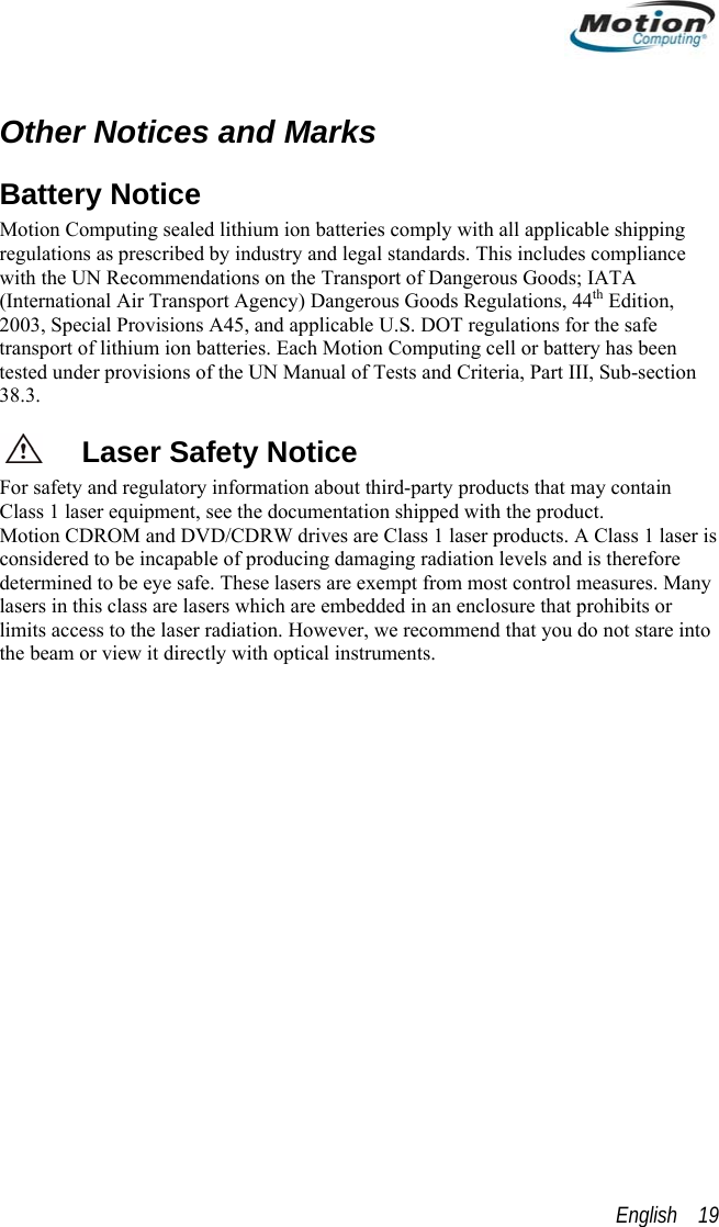   Other Notices and Marks Battery Notice Motion Computing sealed lithium ion batteries comply with all applicable shipping regulations as prescribed by industry and legal standards. This includes compliance with the UN Recommendations on the Transport of Dangerous Goods; IATA (International Air Transport Agency) Dangerous Goods Regulations, 44th Edition, 2003, Special Provisions A45, and applicable U.S. DOT regulations for the safe transport of lithium ion batteries. Each Motion Computing cell or battery has been tested under provisions of the UN Manual of Tests and Criteria, Part III, Sub-section 38.3. Laser Safety Notice For safety and regulatory information about third-party products that may contain Class 1 laser equipment, see the documentation shipped with the product.  Motion CDROM and DVD/CDRW drives are Class 1 laser products. A Class 1 laser is considered to be incapable of producing damaging radiation levels and is therefore determined to be eye safe. These lasers are exempt from most control measures. Many lasers in this class are lasers which are embedded in an enclosure that prohibits or limits access to the laser radiation. However, we recommend that you do not stare into the beam or view it directly with optical instruments.   English    19 