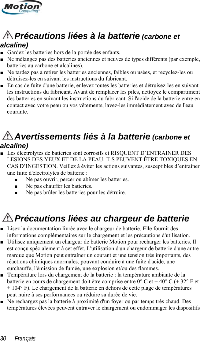    Précautions liées à la batterie (carbone et alcaline) ■ Gardez les batteries hors de la portée des enfants. ■ Ne mélangez pas des batteries anciennes et neuves de types différents (par exemple, batteries au carbone et alcalines). ■ Ne tardez pas à retirer les batteries anciennes, faibles ou usées, et recyclez-les ou détruisez-les en suivant les instructions du fabricant. ■ En cas de fuite d&apos;une batterie, enlevez toutes les batteries et détruisez-les en suivant les instructions du fabricant. Avant de remplacer les piles, nettoyez le compartiment  des batteries en suivant les instructions du fabricant. Si l&apos;acide de la batterie entre en contact avec votre peau ou vos vêtements, lavez-les immédiatement avec de l&apos;eau courante.    Avertissements liés à la batterie (carbone et alcaline) ■ Les électrolytes de batteries sont corrosifs et RISQUENT D’ENTRAINER DES LESIONS DES YEUX ET DE LA PEAU. ILS PEUVENT ÊTRE TOXIQUES EN CAS D’INGESTION. Veillez à éviter les actions suivantes, susceptibles d’entraîner une fuite d&apos;électrolytes de batterie : ■ Ne pas ouvrir, percer ou abîmer les batteries. ■ Ne pas chauffer les batteries. ■ Ne pas brûler les batteries pour les détruire.   Précautions liées au chargeur de batterie sez la documentation livrée avec le chargeur de batterie. Elle fournit des ■ Linformations complémentaires sur le chargement et les précautions d&apos;utilisation. Utilisez uniquement un chargeur de batterie Motion pour recharger les batteries. Iil  ■ ante de la  F et ■ dommager les dispositifs ■ est conçu spécialement à cet effet. L&apos;utilisation d&apos;un chargeur de batterie d&apos;une autremarque que Motion peut entraîner un courant et une tension très importants, des réactions chimiques anormales, pouvant conduire à une fuite d&apos;acide, une surchauffe, l&apos;émission de fumée, une explosion et/ou des flammes. Température lors du chargement de la batterie : la température ambibatterie en cours de chargement doit être comprise entre 0° C et + 40° C (+ 32°+ 104° F). Le chargement de la batterie en dehors de cette plage de températures peut nuire à ses performances ou réduire sa durée de vie. Ne rechargez pas la batterie à proximité d&apos;un foyer ou par temps très chaud. Des températures élevées peuvent entraver le chargement ou en30      Français 