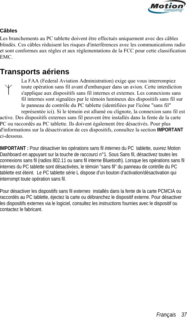   Câbles Lesblindés. Ces câbles réduisent les risques d&apos;interférences avec les communications radio sont conformes aux règles et aux réglementations de la FCC pour cette classifi branchements au PC tablette doivent être effectués uniquement avec des câbles et  cation iens terrompiez ette interdiction ns  sur s ésactivation de ces dispositifs, consultez la section IMPORTANT  sans fil.les  fournies avec le dispositif ou teEMC. Transports aérLa FAA (Federal Aviation Administration) exige que vous intoute opération sans fil avant d&apos;embarquer dans un avion. Cs&apos;applique aux dispositifs sans fil internes et externes. Les connexions safil internes sont signalées par le témoin lumineux des dispositifs sans fille panneau de contrôle du PC tablette (identifiées par l&apos;icône &quot;sans fil&quot; représentée ici). Si le témoin est allumé ou clignote, la connexion sans fil est active. Des dispositifs externes sans fil peuvent être installés dans la fente de la carte PC ou raccordés au PC tablette. Ils doivent également être désactivés. Pour plud&apos;informations sur la dci-dessous.  IMPORTANT : Pour désactiver les opérations sans fil internes du PC  tablette, ouvrez Motion Dashboard en appuyant sur la touche de raccourci n°1. Sous Sans fil, désactivez toutes les connexions sans fil (radios 802.11 ou sans fil interne Bluetooth). Lorsque les opérations sans fil internes du PC tablette sont désactivées, le témoin &quot;sans fil&quot; du panneau de contrôle du PC tablette est éteint.  Le PC tablette série L dispose d’un bouton d’activation/désactivation qui interrompt toute opération   Pour désactiver les dispositifs sans fil externes  installés dans la fente de la carte PCMCIA ou raccordés au PC tablette, éjectez la carte ou débranchez le dispositif externe. Pour désactiver  dispositifs externes via le logiciel, consultez les instructionscontac z le fabricant. Français    37 