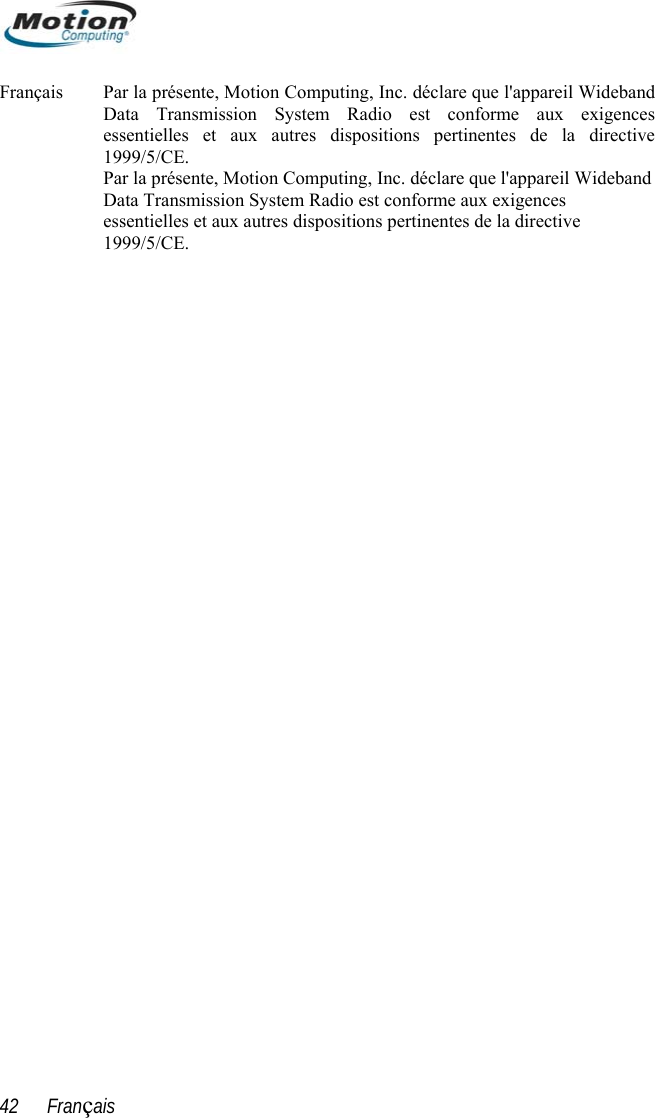  Français  Par la présente, Motion Computing, Inc. déclare que l&apos;appareil WidebandData Transmission System R adio est conforme aux exigences tive Inc. déclare que l&apos;appareil Wideband Data Transmission System Radio est conforme aux exigences essentielles et aux autres dispositions pertinentes de la directive essentielles et aux autres dispositions pertinentes de la direc1999/5/CE. Par la présente, Motion Computing, 1999/5/CE. 42      Français 