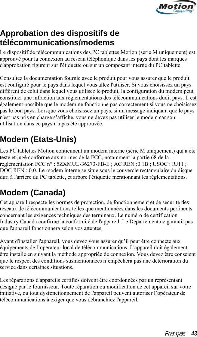  ApprobatélécomLe dispositif approuvé poud&apos;approbation .   Consultez la documentation fournie avec le produit pour vous assurer que le produit est configuré pour le pays dans lequel vous allez l&apos;utiliser. Si vous choisissez un pays différent de celui dans lequel vous utilisez le produit, la configuration du modem peut constituer une infraction aux réglementations des télécommunications dudit pays. Il est également possible que le modem ne fonctionne pas correctement si vous ne choisissez pas le bon pays. Lorsque vous choisissez un pays, si un message indiquant que le pays n&apos;est pas pris en charge s’affiche, vous ne devez pas utiliser le modem car son utilisation dans ce pays n&apos;a pas été approuvée. Modem (Etats-Unis) Les PC tablettes Motion contiennent un modem interne (série M uniquement) qui a été testé et jugé conforme aux normes de la FCC, notamment la partie 68 de la réglementation FCC n° : 5ZXMUL-36273-FB-E ; AC REN :0.1B ; USOC : RJ11 ; DOC REN :.0.0. Le modem interne se situe sous le couvercle rectangulaire du disque dur, à l&apos;arrière du PC tablette, et arbore l&apos;étiquette mentionnant les réglementations. Modem (Canada) Cet appareil respecte les normes de protection, de fonctionnement et de sécurité des réseaux de télécommunications telles que mentionnées dans les documents pertinents concernant les exigences techniques des terminaux. Le numéro de certification Industry Canada confirme la conformité de l&apos;appareil. Le Département ne garantit pas que l&apos;appareil fonctionnera selon vos attentes.  Avant d&apos;installer l&apos;appareil, vous devez vous assurer qu’il peut être connecté aux équipements de l’opérateur local de télécommunications. L&apos;appareil doit également être installé en suivant la méthode appropriée de connexion. Vous devez être conscient que le respect des conditions susmentionnées n’empêchera pas une détérioration du service dans certaines situations.  Les réparations d&apos;appareils certifiés doivent être coordonnées par un représentant désigné par le fournisseur. Toute réparation ou modification de cet appareil sur votre initiative, ou tout dysfonctionnement de l&apos;appareil peuvent autoriser l’opérateur de télécommunications à exiger que vous débranchiez l&apos;appareil.  tion des dispositifs de munications/modems de télécommunications des PC tablettes Motion (série M uniquement) est r la connexion au réseau téléphonique dans les pays dont les marques  figurent sur l&apos;étiquette ou sur un composant interne du PC tabletteFrançais    43 