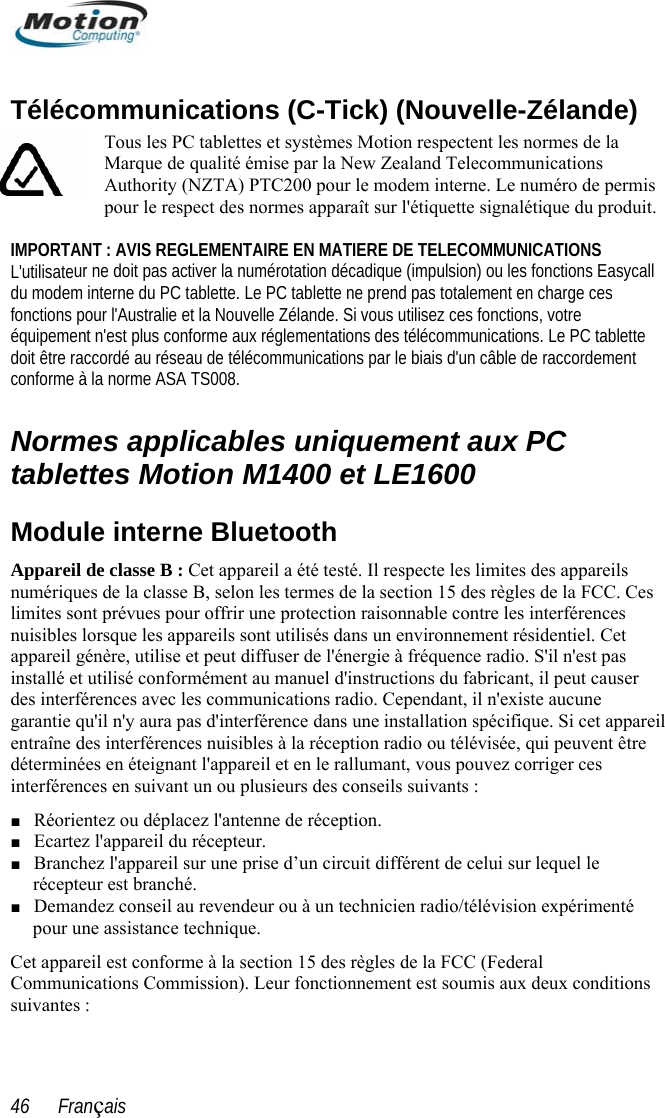  Télécommunications (C-Tick) (Nouvelle-Zélande) mis ur ne doit pas activer la numérotation décadique (impulsion) ou les fonctions Easycall du modem interne du PC tablette. Le PC tablette ne prend pas totalement en charge ces tions, votre ations. Le PC tablette t interne Bluetooth s sont utilisés dans un environnement résidentiel. Cet &apos;il n&apos;est pas l peut causer e  areil entraîne détermininterférenction 15 des règles de la FCC (Federal Communications Commission). Leur fonctionnement est soumis aux deux conditions suivantes : Tous les PC tablettes et systèmes Motion respectent les normes de la Marque de qualité émise par la New Zealand Telecommunications Authority (NZTA) PTC200 pour le modem interne. Le numéro de perpour le respect des normes apparaît sur l&apos;étiquette signalétique du produit.   IMPORTANT : AVIS REGLEMENTAIRE EN MATIERE DE TELECOMMUNICATIONS L&apos;utilisatefonctions pour l&apos;Australie et la Nouvelle Zélande. Si vous utilisez ces foncéquipement n&apos;est plus conforme aux réglementations des télécommunicdoit être raccordé au réseau de télécommunications par le biais d&apos;un câble de raccordemenconforme à la norme ASA TS008.  Normes applicables uniquement aux PC tablettes Motion M1400 et LE1600 Module Appareil de classe B : Cet appareil a été testé. Il respecte les limites des appareils numériques de la classe B, selon les termes de la section 15 des règles de la FCC. Ces limites sont prévues pour offrir une protection raisonnable contre les interférences nuisibles lorsque les appareilappareil génère, utilise et peut diffuser de l&apos;énergie à fréquence radio. Sinstallé et utilisé conformément au manuel d&apos;instructions du fabricant, ides interférences avec les communications radio. Cependant, il n&apos;existe aucunqu&apos;il n&apos;y aura pas d&apos;interférence dans une installation spécifique. Si cet appdes interférences nuisibles à la réception radio ou télévisée, qui peuvent être ées en éteignant l&apos;appareil et en le rallumant, vous pouvez corriger ces  en suivant un ou plusieurs des conseils suivants : garantieces■ Réorientez ou déplacez l&apos;antenne de réception. ■ Ecartez l&apos;appareil du récepteur. ■ Branchez l&apos;appareil sur une prise d’un circuit différent de celui sur lequel le récepteur est branché. ■ Demandez conseil au revendeur ou à un technicien radio/télévision expérimenté pour une assistance technique. Cet appareil est conforme à la se46      Français 