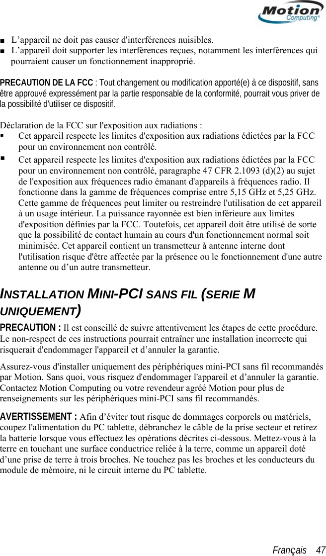  ■ L’appareil ne doit pas causer d&apos;interférences nuisibles.  Oans être approuvéla possibilité dde fréquences comprise entre 5,15 GHz et 5,25 GHz. Cette gamme de fréquences peut limiter ou restreindre l&apos;utilisation de cet appareil es  de sorte nement normal soit terne dont résence ou le fonctionnement d&apos;une autre e. ndés. tirez la ectuez les opérations décrites ci-dessous. Mettez-vous à la d’u touchez pas les broches et les conducteurs du  ■ L’appareil doit supporter les interférences reçues, notamment les interférences quipourraient causer un fonctionnement inapproprié.   PRECAUTI N DE LA FCC : Tout changement ou modification apporté(e) à ce dispositif, s expressément par la partie responsable de la conformité, pourrait vous priver de &apos;utiliser ce dispositif.  Déclaration de la FCC sur l&apos;exposition aux radiations :   Cet appareil respecte les limites d&apos;exposition aux radiations édictées par la FCC pour un environnement non contrôlé.  Cet appareil respecte les limites d&apos;exposition aux radiations édictées par la FCC pour un environnement non contrôlé, paragraphe 47 CFR 2.1093 (d)(2) au sujet de l&apos;exposition aux fréquences radio émanant d&apos;appareils à fréquences radio. Il fonctionne dans la gamme à un usage intérieur. La puissance rayonnée est bien inférieure aux limitd&apos;exposition définies par la FCC. Toutefois, cet appareil doit être utiliséque la possibilité de contact humain au cours d&apos;un fonctionminimisée. Cet appareil contient un transmetteur à antenne inl&apos;utilisation risque d&apos;être affectée par la pantenne ou d’un autre transmetteur.  INSTALLATION MINI-PCI SANS FIL (SERIE M UNIQUEMENT) PRECAUTION : Il est conseillé de suivre attentivement les étapes de cette procédurLe non-respect de ces instructions pourrait entraîner une installation incorrecte qui risquerait d&apos;endommager l&apos;appareil et d’annuler la garantie.  Assurez-vous d&apos;installer uniquement des périphériques mini-PCI sans fil recommandés par Motion. Sans quoi, vous risquez d&apos;endommager l&apos;appareil et d’annuler la garantie. Contactez Motion Computing ou votre revendeur agréé Motion pour plus de renseignements sur les périphériques mini-PCI sans fil recommaAVERTISSEMENT : Afin d’éviter tout risque de dommages corporels ou matériels, coupez l&apos;alimentation du PC tablette, débranchez le câble de la prise secteur et re batterie lorsque vous effterre en touchant une surface conductrice reliée à la terre, comme un appareil doté ne prise de terre à trois broches. Ne module de mémoire, ni le circuit interne du PC tablette. Français    47 