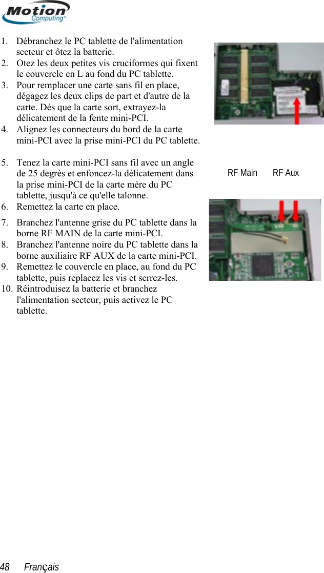  1. Débranchez le PC tablette de l&apos;alimentation secteur et ôtez la batterie. 2. Otez les deux petites vis cruciformes qui fixent le couvercle en L au fond du PC tablette.  3. Pour remplacer une carte sans fil en place, dégagez les deux clips de part et d&apos;autre de la carte. Dès que la carte sort, extrayez-la délicatement de la fente mini-PCI. 6. 7. 8. 9. les. 10. Réintroduisez la batterie et branchez 4. Alignez les connecteurs du bord de la carte   mini-PCI avec la prise mini-PCI du PC tablette.  5. Tenez la carte mini-PCI sans fil avec un angle de 25 degrés et enfoncez-la délicatement dans la prise mini-PCI de la carte mère du PC tablette, jusqu&apos;à ce qu&apos;elle talonne. Remettez la carte en place. Branchez l&apos;antenne grise du PC tablette dans la borne RF MAIN de la carte mini-PCI. Branchez l&apos;antenne noire du PC tablette dans la borne auxiliaire RF AUX de la carte mini-PCI. Remettez le couvercle en place, au fond du PC tablette, puis replacez les vis et serrez-   RF Main       RF Aux l&apos;alimentation secteur, puis activez le PC tablette.   48      Français 