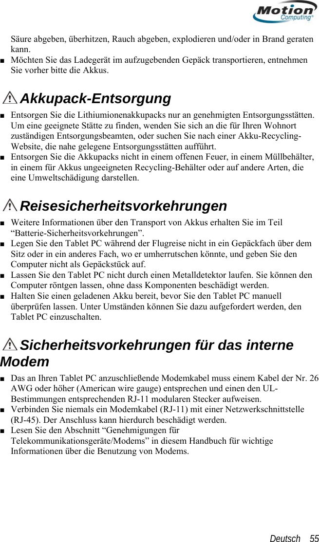  Säure abgeben, überhitzen, Rauch abgeben, explodieren und/oder in Brand geraten Mdie Akkus. kann. ■ öchten Sie das Ladegerät im aufzugebenden Gepäck transportieren, entnehmen Sie vorher bitte  Akkupack-Entsorgung ■ Entsorgen Sie die Lithiumionenakkupacks nur an genehmigten EntsorgungsstättenUm eine geeignete Stätte zu finden, wenden Sie sich an die für Ihrenzuständigen Entso.  Wohnort rgungsbeamten, oder suchen Sie nach einer Akku-Recycling-■ er, Website, die nahe gelegene Entsorgungsstätten aufführt. Entsorgen Sie die Akkupacks nicht in einem offenen Feuer, in einem Müllbehältin einem für Akkus ungeeigneten Recycling-Behälter oder auf andere Arten, die eine Umweltschädigung darstellen.  ■ WReisesicherheitsvorkehrungen  über dem  ■  können den Co u en. ■ Halten überprüfenTablet PC einzuschalten.eitere Informationen über den Transport von Akkus erhalten Sie im Teil “Batterie-Sicherheitsvorkehrungen”. ■ Legen Sie den Tablet PC während der Flugreise nicht in ein GepäckfachSitz oder in ein anderes Fach, wo er umherrutschen könnte, und geben Sie denComputer nicht als Gepäckstück auf.  Las n S iese ie den Tablet PC nicht durch einen Metalldetektor laufen. Sponenten beschädigt werdmp ter röntgen lassen, ohne dass KomSie einen geladenen Akku bereit, bevor Sie den Tablet PC manuell  lassen. Unter mständen können Sie dazu aufgefordert werden, den  U  Sicherheitsvorkehrungen für das interne Modem  ■ Das an Ihren Tablet PC anzuschließende Modemkabel muss einem Kabel der Nr. AWG oder höher (American wire gauge) entsprechen und einen den UL-Bestimmungen entsprechenden RJ-11 modularen Stecker aufweisen. Verbinden Sie niemals ein Modemkabel (RJ-11) mit einer Netzwerkschnittstelle (RJ-45). Der Anschluss kann hierdurch beschädigt werden. Lesen Sie den Abschnitt “Genehmigungen für 26 ■ ■ Telekommunikationsgeräte/Modems” in diesem Handbuch für wichtige Informationen über die Benutzung von Modems. Deutsch    55 