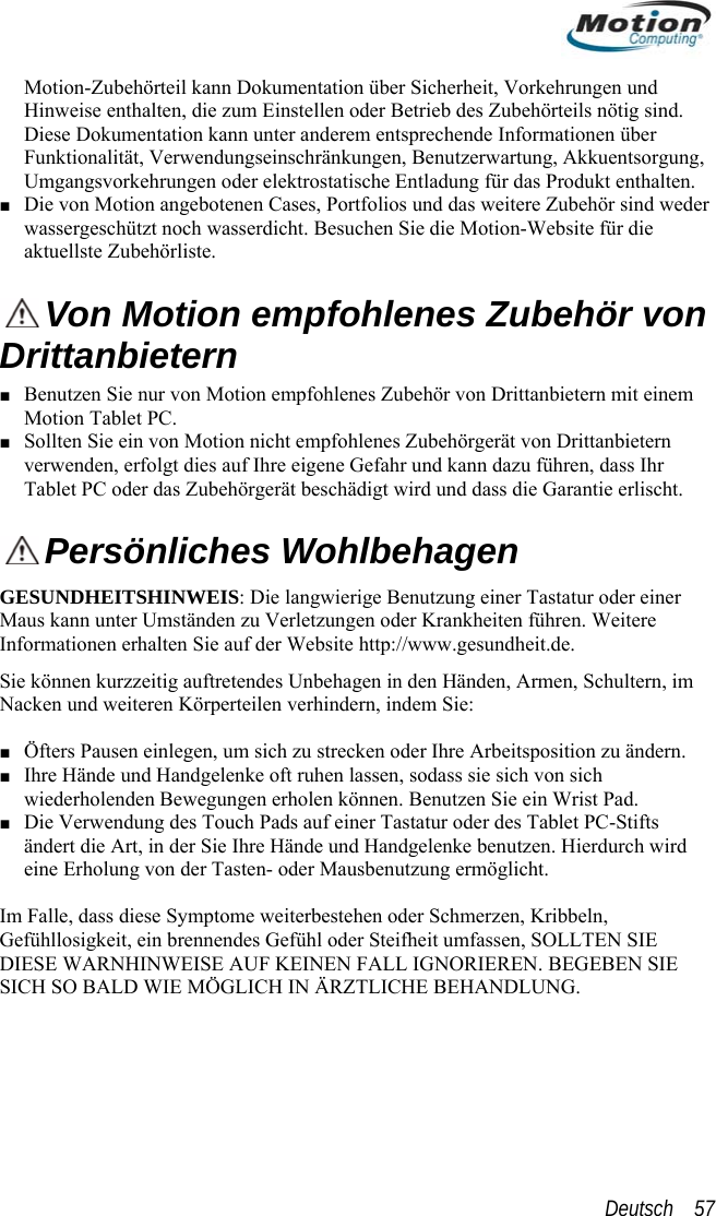  Motion-Zubehörteil kann Dokumentation Hinweise enthalten, die zum Einstellen oder BDiese Dokumentation kann unter anderem entüber Sicherheit, Vorkehrungen und etrieb des Zubehörteils nötig sind. sprechende Informationen über ntsorgung, thalten.  ■ Funktionalität, Verwendungseinschränkungen, Benutzerwartung, AkkueUmgangsvorkehrungen oder elektrostatische Entladung für das Produkt enDie von Motion angebotenen Cases, Portfolios und das weitere Zubehör sind weder wassergeschützt noch wasserdicht. Besuchen Sie die Motion-Website für die aktuellste Zubehörliste.  Von Motion empfohlenes Zubehör vrittanbietern Benutzen Sie nur von Motion empfohlenes Zubehör von Drittanbietern mit einemon D■  Motion Tablet PC. ■ Sollten Sie ein von Motion nicht empfohlenes Zubehörgerät von Drittanbietern verwenden, erfolgt dies auf Ihre eigene Gefahr und kann dazu führen, dass Ihr Tablet PC oder das Zubehörgerät beschädigt wird und dass die Garantie erlischt.  Persönliches Wohlbehagen SUNDHEITSHINWEIS: Die langwierige Benutzung einer Tastatur oder einer aus kann unter Umständen zu Verletzungen oder Krankheiten führen. Weitere GEMInformationen erhalten Sie auf der Website http://www.gesundheit.de. änden, Armen, Schultern, im ■ ■ ■ DISISie können kurzzeitig auftretendes Unbehagen in den Hen und weiteren Körperteilen verhindern, indem SNack ie:  Öfters Pausen einlegen, um sich zu strecken oder Ihre Arbeitsposition zu ändern. Ihre Hände und Handgelenke oft ruhen lassen, sodass sie sich von sich wiederholenden Bewegungen erholen können. Benutzen Sie ein Wrist Pad. Die Verwendung des Touch Pads auf einer Tastatur oder des Tablet PC-Stifts ändert die Art, in der Sie Ihre Hände und Handgelenke benutzen. Hierdurch wird eine Erholung von der Tasten- oder Mausbenutzung ermöglicht.    Falle, dass diese Symptome weiterbestehen oder Schmerzen, Im Kribbeln, Gefühllosigkeit, ein brennendes Gefühl oder Steifheit umfassen, SOLLTEN SIE ESE WARNHINWEISE AUF KEINEN FALL IGNORIEREN. BEGEBEN SIE CH SO BALD WIE MÖGLICH IN ÄRZTLICHE BEHANDLUNG. Deutsch    57 