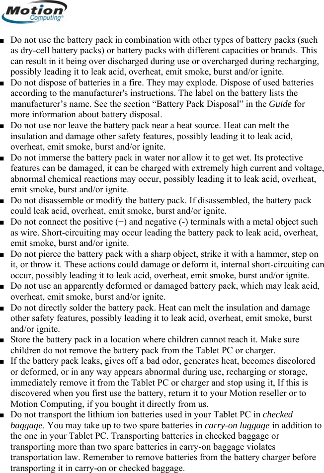  ■ Do not use the battery pack in combination with other types of battery packs (such as dry-cell battery packs) or battery packs with different capacities or brands. This can result in it being over discharged during use or overcharged during recharging, possibly leading it to leak acid, overheat, emit smoke, burst and/or ignite. ■ Do not dispose of batteries in a fire. They may explode. Dispose of used batteries according to the manufacturer&apos;s instructions. The label on the battery lists the manufacturer’s name. See the section “Battery Pack Disposal” in the Guide for more information about battery disposal. ■ Do not use nor leave the battery pack near a heat source. Heat can melt the insulation and damage other safety features, possibly leading it to leak acid, overheat, emit smoke, burst and/or ignite. ■ Do not immerse the battery pack in water nor allow it to get wet. Its protective features can be damaged, it can be charged with extremely high current and voltage, abnormal chemical reactions may occur, possibly leading it to leak acid, overheat, emit smoke, burst and/or ignite. ■ Do not disassemble or modify the battery pack. If disassembled, the battery pack could leak acid, overheat, emit smoke, burst and/or ignite. ■ Do not connect the positive (+) and negative (-) terminals with a metal object such as wire. Short-circuiting may occur leading the battery pack to leak acid, overheat, emit smoke, burst and/or ignite. ■ Do not pierce the battery pack with a sharp object, strike it with a hammer, step on it, or throw it. These actions could damage or deform it, internal short-circuiting can occur, possibly leading it to leak acid, overheat, emit smoke, burst and/or ignite. ■ Do not use an apparently deformed or damaged battery pack, which may leak acid, overheat, emit smoke, burst and/or ignite. ■ Do not directly solder the battery pack. Heat can melt the insulation and damage other safety features, possibly leading it to leak acid, overheat, emit smoke, burst and/or ignite. ■ Store the battery pack in a location where children cannot reach it. Make sure children do not remove the battery pack from the Tablet PC or charger. ■ If the battery pack leaks, gives off a bad odor, generates heat, becomes discolored or deformed, or in any way appears abnormal during use, recharging or storage, immediately remove it from the Tablet PC or charger and stop using it, If this is discovered when you first use the battery, return it to your Motion reseller or to Motion Computing, if you bought it directly from us. ■ Do not transport the lithium ion batteries used in your Tablet PC in checked baggage. You may take up to two spare batteries in carry-on luggage in addition to the one in your Tablet PC. Transporting batteries in checked baggage or transporting more than two spare batteries in carry-on baggage violates transportation law. Remember to remove batteries from the battery charger before transporting it in carry-on or checked baggage.       English 4 