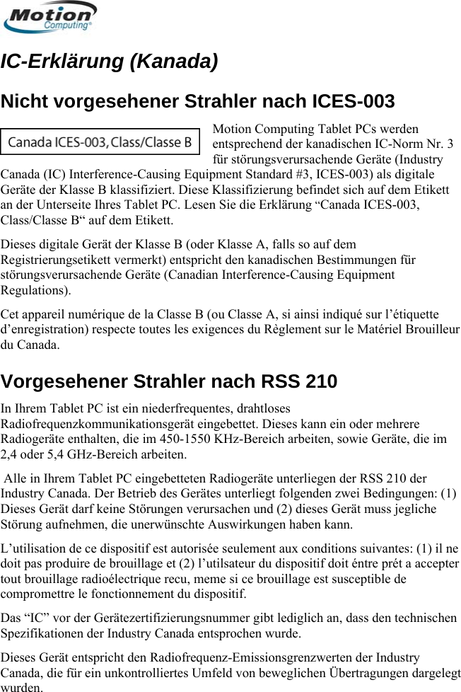  IC-Erklärung (Kanada) Motion Computing Tablet PCs werden entsprechend der kanadischen IC-Norm Nr. 3 für störungsverursachende Geräte (Industry Dieses digitale Gerät der Klasse B (oder Klasse A, falls so auf dem gen für oCet appard’enregist illeur du Canad oder mehrere he wünschte Auswirkungen haben kann.  accepter  Gerätezertifizierungsnummer gibt lediglich an, dass den technischen Spezifikationen der Industry Canada entsprochen wurde.  Dieses Gerät entspricht den Radiofrequenz-Emissionsgrenzwerten der Industry Canada, die für ein unkontrolliertes Umfeld von beweglichen Übertragungen dargelegt wurden. Nicht vorgesehener Strahler nach ICES-003 Canada (IC) Interference-Causing Equipment Standard #3, ICES-003) als digitale Geräte der Klasse B klassifiziert. Diese Klassifizierung befindet sich auf dem Etikett an der Unterseite Ihres Tablet PC. Lesen Sie die Erklärung “Canada ICES-003, Class/Classe B“ auf dem Etikett. Registrierungsetikett vermerkt) entspricht den kanadischen Bestimmunstörungsverursachende Geräte (Canadian Interference-Causing Equipment ns). eil numérique de la Classe B (ou Classe A, si ainsi indiqué sur l’étiquette ration) respecte toutes les exigences du Règlement sur le Matériel Broua. Vorgesehener Strahler nach RSS 210 In Ihrem Tablet PC ist ein niederfrequentes, drahtloses adiofrequenzkommunikationsgerät eingebettet. Dieses kann einRegulatiRRadiogeräte enthalten, die im 450-1550 KHz-Bereich arbeiten, sowie Geräte, die im 2,4 oder 5,4 GHz-Bereich arbeiten.  Alle in Ihrem Tablet PC eingebetteten Radiogeräte unterliegen der RSS 210 der Industry Canada. Der Betrieb des Gerätes unterliegt folgenden zwei Bedingungen: (1) Dieses Gerät darf keine Störungen verursachen und (2) dieses Gerät muss jeglicStörung aufnehmen, die unerL’utilisation de ce dispositif est autorisée seulement aux conditions suivantes: (1) il ne doit pas produire de brouillage et (2) l’utilsateur du dispositif doit éntre prét atout brouillage radioélectrique recu, meme si ce brouillage est susceptible de compromettre le fonctionnement du dispositif. Das “IC” vor der      Deutsch 62 