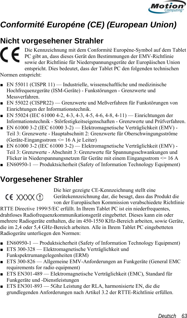  Conformité Européne (CE) (European Union) Die Kennzeichnung mit dem Tablet äsowie der Richtlinie für Niete) - Funkstörungen - Grenzwerte und von  der estigkeitseigenschaften - Grenzwerte und Prüfverfahren. ingangsstrom &lt;= 16 A je Leiter) ■ EN 61000 3-2 (IEC 61000 3-2) — Elektromagnetische Verträglichkeit (EMV) - hwankungen und ngsstrom &lt;= 16 A ion Technology Equipment) ann ein oder mation Technology Equipment) MC eräte und -Dienstleistungen ■ ETS EN301-893 — 5Ghz Leistung der RLA, harmonisierte EN, die die grundlegenden Anforderungen nach Artikel 3.2 der RTTE-Richtlinie erfüllen. Nicht vorgesehener Strahler  Conformité Européne-Symbol auf dem t den Bestimmungen der EMV-Richtlinie derspannungsgeräte der Europäischen Union entspricht. Dies bedeutet, dass der Tablet PC den folgenden technischen Normen entspricht: ■ EN 55011 (CISPR 11) — Industrielle, wissenschaftliche und medizinische Hochfrequenzgeräte (ISM-GeräPC gibt an, dass dieses GerMessverfahren. ■ EN 55022 (CISPR22) — Grenzwerte und Meßverfahren für Funkstörungen Einrichtungen der Informationstechnik. ■ EN 55024 (IEC 61000 4-2, 4-3, 4-3, 4-5, 4-6, 4-8, 4-11) — EinrichtungenInformationstechnik - Störf■ EN 61000 3-2 (IEC 61000 3-2) — Elektromagnetische Verträglichkeit (EMV) - Teil 3: Grenzwerte - Hauptabschnitt 2: Grenzwerte für Oberschwingungsströme (Geräte-ETeil 3: Grenzwerte - Abschnitt 3: Grenzwerte für SpannungsscFlicker in Niederspannungsnetzen für Geräte mit einem Einga■ EN60950-1 — Produktsicherheit (Safety of InformatVorgesehener Strahler Die hier gezeigte CE-Kennzeichnung stellt eine Gerätekennzeichnung dar, die besagt, dass das Produkt die von der Europäischen Kommission verabschiedete Richtlinie RTTE Directive 1999/5/EC erfüllt. In Ihrem Tablet PC ist ein niederfrequentes, drahtloses Radiofrequenzkommunikationsgerät eingebettet. Dieses kmehrere Radiogeräte enthalten, die im 450-1550 KHz-Bereich arbeiten, sowie Geräte, die im 2,4 oder 5,4 GHz-Bereich arbeiten. Alle in Ihrem Tablet PC eingebetteten Radiogeräte unterliegen den Normen: ■ EN60950-1 — Produktsicherheit (Safety of Infor■ ETS 300-328 — Elektromagnetische Verträglichkeit und Funkspektrumangelegenheiten (ERM) ■ ETS 300-826 — Allgemeine EMV-Anforderungen an Funkgeräte (General Erequirements for radio equipment) ■ ETS EN301-489 — Elektromagnetische Verträglichkeit (EMC), Standard für FunkgDeutsch    63 