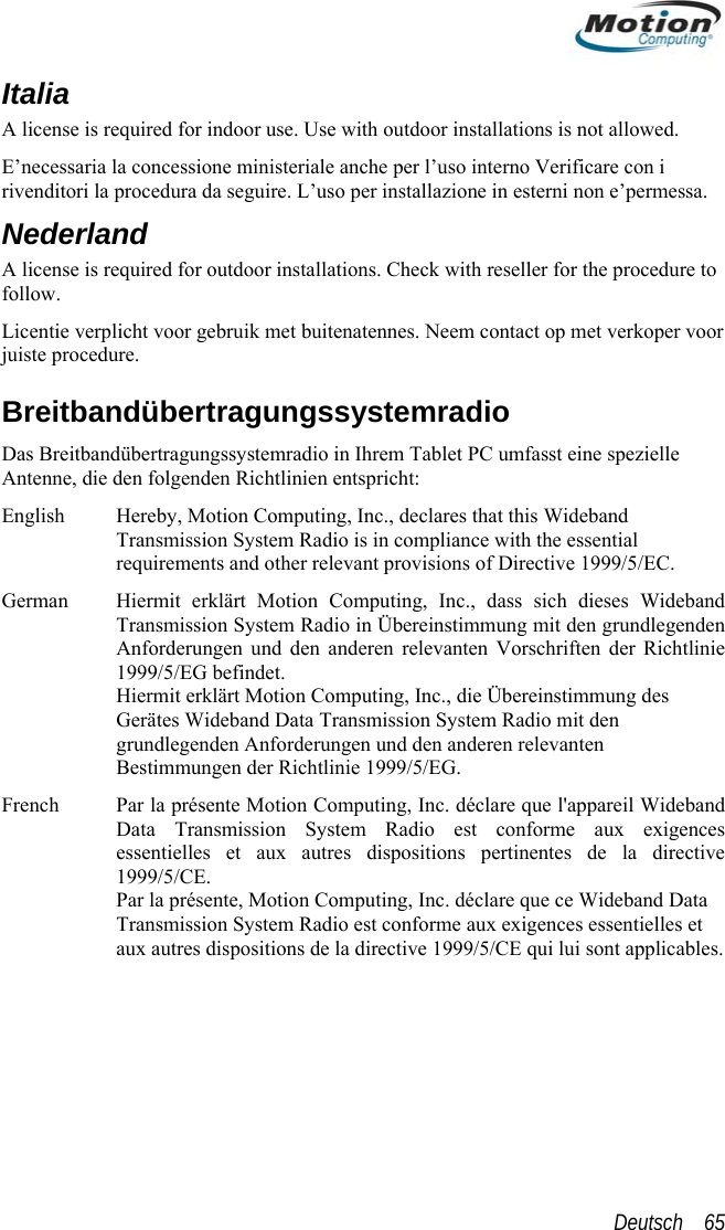  Italia A license is required for indoor use. Use with outdoor installations is not allowed.  E’necessaria la concessione ministeriale anche per l’uso interno Verificare con i rivenditori la procedura da seguire. L’uso per installazione in esterni non e’permessaNederland A license is required for outdoor ins. tallations. Check with reseller for the procedure to  99/5/EC. rklärt Motion Computing, Inc., dass sich dieses Wideband n ie ie Übereinstimmung des Par la présente Motion Computing, Inc. déclare que l&apos;appareil Wideband Data Transmission System Radio est conforme aux exigences ective d Data  s.follow. Licentie verplicht voor gebruik met buitenatennes. Neem contact op met verkoper voorjuiste procedure. Breitbandübertragungssystemradio Das Breitbandübertragungssystemradio in Ihrem Tablet PC umfasst eine spezielle Antenne, die den folgenden Richtlinien entspricht: English  Hereby, Motion Computing, Inc., declares that this Wideband Transmission System Radio is in compliance with the essential requirements and other relevant provisions of Directive 19German  Hiermit eTransmission System Radio in Übereinstimmung mit den grundlegendeAnforderungen und den anderen relevanten Vorschriften der Richtlin1999/5/EG befindet. Hiermit erklärt Motion Computing, Inc., dGerätes Wideband Data Transmission System Radio mit den grundlegenden Anforderungen und den anderen relevanten Bestimmungen der Richtlinie 1999/5/EG. French essentielles et aux autres dispositions pertinentes de la dir1999/5/CE. Par la présente, Motion Computing, Inc. déclare que ce WidebanTransmission System Radio est conforme aux exigences essentielles etaux autres dispositions de la directive 1999/5/CE qui lui sont applicableDeutsch    65 