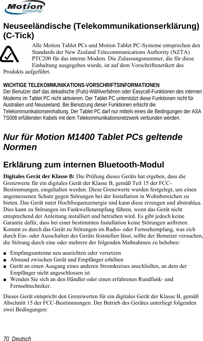        Deutsch 7Neuseeländische (Telekommunikationserklärung) N Der Benutzer darf das dekadische (Puls)-Wählverfahren oder Easycall-Funktionen des internen nterstützt diese Funktionen nicht für  emäß Teil 15 der FCC-Bestimmungen, eingehalten werden. Diese Grenzwerte wurden festgelegt, um einen len.  zu Störungen im Funkwellenempfang führen, wenn das Gerät nicht entspreche Kommt e h durch Ei rsuchen, die Störu  Maßnahmen zu beheben: richt den Grenzwerten für ein digitales Gerät der Klasse B, gemäß Abschnitt 15 der FCC-Bestimmungen. Der Betrieb des Gerätes unterliegt folgenden zwei Bedingungen: (C-Tick) Alle Motion Tablet PCs und Motion Tablet PC-Systeme entsprechen den Standards der New Zealand Telecommunications Authority (NZTA) PTC200 für das interne Modem. Die Zulassungsnummer, die für diese Einhaltung ausgegeben wurde, ist auf dem Vorschriftenetikett des Produkts aufgeführt.   WICHTIGE TELEKOMMUNIKATIONS-VORSCHRIFTSINFORMATIONEModems im Tablet PC nicht aktivieren. Der Tablet PC uAustralien und Neuseeland. Bei Benutzung dieser Funktionen erlischt die Telekommunikationseinhaltung. Der Tablet PC darf nur mittels eines die Bedingungen der ASATS008 erfüllenden Kabels mit dem Telekommunikationsnetzwerk verbunden werden.  Nur für Motion M1400 Tablet PCs geltende Normen Erklärung zum internen Bluetooth-Modul Digitales Gerät der Klasse B: Die Prüfung dieses Geräts hat ergeben, dass die Grenzwerte für ein digitales Gerät der Klasse B, gangemessenen Schutz gegen Störungen bei der Installation in Wohnbereichen zu bieten. Das Gerät nutzt Hochfrequenzenergie und kann diese erzeugen und abstrahDies kannend der Anleitung installiert und betrieben wird. Es gibt jedoch keine  dafür, dass bei einer bestimmten Installation keine Störungen auftreten.s durch das Gerät zu Störungen im Radio- oder Fernsehempfang, was sicn- oder Ausschalten des Geräts feststellen lässt, sollte der Benutzer veng durch eine oder mehrere der folgendenGaranti■ Empfangsantenne neu ausrichten oder versetzen ■ Abstand zwischen Gerät und Empfänger erhöhen ■ Gerät an einen Ausgang eines anderen Stromkreises anschließen, an dem der Empfänger nicht angeschlossen ist ■ Wenden Sie sich an den Händler oder einen erfahrenen Rundfunk- und  Fernsehtechniker. Dieses Gerät entsp0 