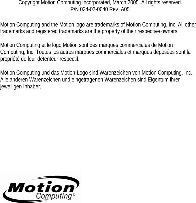          Copyright Motion Computing Incorporated, March 2005. All rights reserved. P/N 024-02-0040 Rev. A05  Motion Computing and the Motion logo are trademarks of Motion Computing, Inc. All other trademarks and registered trademarks are the property of their respective owners.  Motion Computing et le logo Motion sont des marques commerciales de Motion Computing, Inc. Toutes les autres marques commerciales et marques déposées sont la propriété de leur détenteur respectif.  Motion Computing und das Motion-Logo sind Warenzeichen von Motion Computing, Inc. Alle anderen Warenzeichen und eingetragenen Warenzeichen sind Eigentum ihrer jeweiligen Inhaber.               