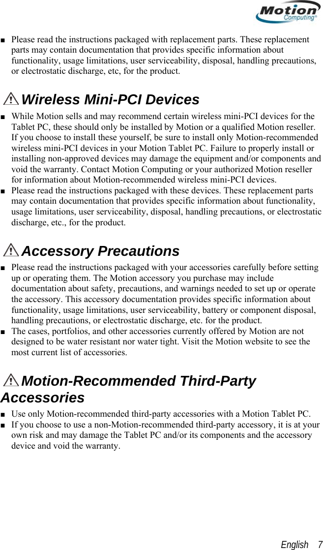  ■ Please read the instructions packaged with replacement parts. These replacement parts may contain documentation that provides specific information about functionality, usage limitations, user serviceability, disposal, handling precautions, or electrostatic discharge, etc, for the product.   Wireless Mini-PCI Devices  ■ While Motion sells and may recommend certain wireless mini-PCI devices for the Tablet PC, these should only be installed by Motion or a qualified Motion reseller. If you choose to install these yourself, be sure to install only Motion-recommended wireless mini-PCI devices in your Motion Tablet PC. Failure to properly install or installing non-approved devices may damage the equipment and/or components and void the warranty. Contact Motion Computing or your authorized Motion reseller for information about Motion-recommended wireless mini-PCI devices.  ■ Please read the instructions packaged with these devices. These replacement parts may contain documentation that provides specific information about functionality, usage limitations, user serviceability, disposal, handling precautions, or electrostatic discharge, etc., for the product.   Accessory Precautions ■ Please read the instructions packaged with your accessories carefully before setting up or operating them. The Motion accessory you purchase may include documentation about safety, precautions, and warnings needed to set up or operate the accessory. This accessory documentation provides specific information about functionality, usage limitations, user serviceability, battery or component disposal, handling precautions, or electrostatic discharge, etc. for the product.  ■ The cases, portfolios, and other accessories currently offered by Motion are not designed to be water resistant nor water tight. Visit the Motion website to see the most current list of accessories.  Motion-Recommended Third-Party Accessories ■ Use only Motion-recommended third-party accessories with a Motion Tablet PC. ■ If you choose to use a non-Motion-recommended third-party accessory, it is at your own risk and may damage the Tablet PC and/or its components and the accessory device and void the warranty. English    7 