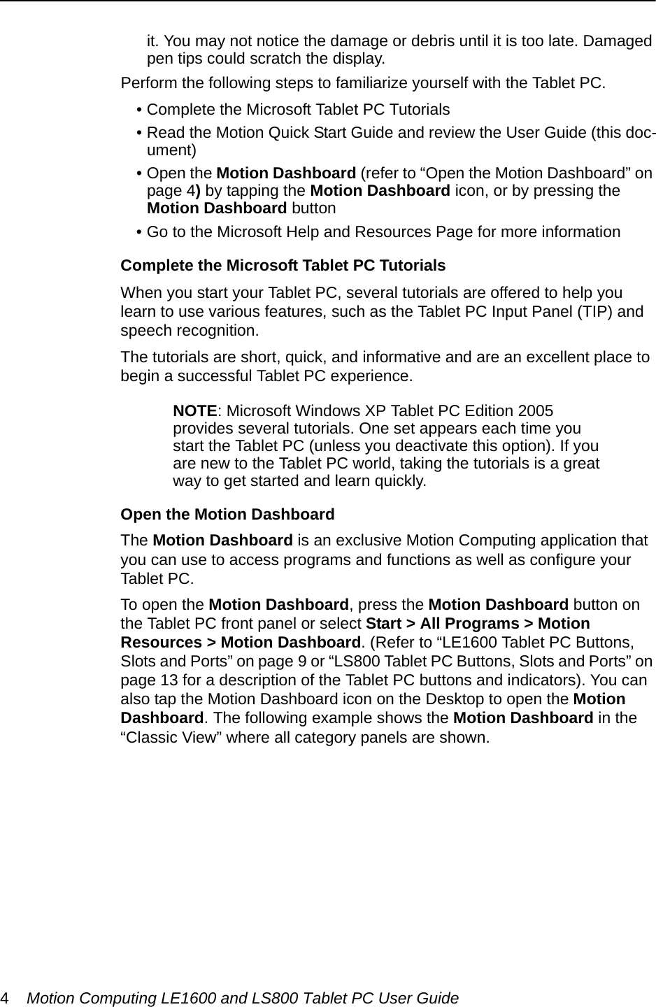 4Motion Computing LE1600 and LS800 Tablet PC User Guideit. You may not notice the damage or debris until it is too late. Damaged pen tips could scratch the display.Perform the following steps to familiarize yourself with the Tablet PC.• Complete the Microsoft Tablet PC Tutorials• Read the Motion Quick Start Guide and review the User Guide (this doc-ument)• Open the Motion Dashboard (refer to “Open the Motion Dashboard” on page 4) by tapping the Motion Dashboard icon, or by pressing the Motion Dashboard button• Go to the Microsoft Help and Resources Page for more informationComplete the Microsoft Tablet PC TutorialsWhen you start your Tablet PC, several tutorials are offered to help you learn to use various features, such as the Tablet PC Input Panel (TIP) and speech recognition.The tutorials are short, quick, and informative and are an excellent place to begin a successful Tablet PC experience.NOTE: Microsoft Windows XP Tablet PC Edition 2005 provides several tutorials. One set appears each time you start the Tablet PC (unless you deactivate this option). If you are new to the Tablet PC world, taking the tutorials is a great way to get started and learn quickly.Open the Motion DashboardThe Motion Dashboard is an exclusive Motion Computing application that you can use to access programs and functions as well as configure your Tablet PC. To open the Motion Dashboard, press the Motion Dashboard button on the Tablet PC front panel or select Start &gt; All Programs &gt; Motion Resources &gt; Motion Dashboard. (Refer to “LE1600 Tablet PC Buttons, Slots and Ports” on page 9 or “LS800 Tablet PC Buttons, Slots and Ports” on page 13 for a description of the Tablet PC buttons and indicators). You can also tap the Motion Dashboard icon on the Desktop to open the Motion Dashboard. The following example shows the Motion Dashboard in the “Classic View” where all category panels are shown.