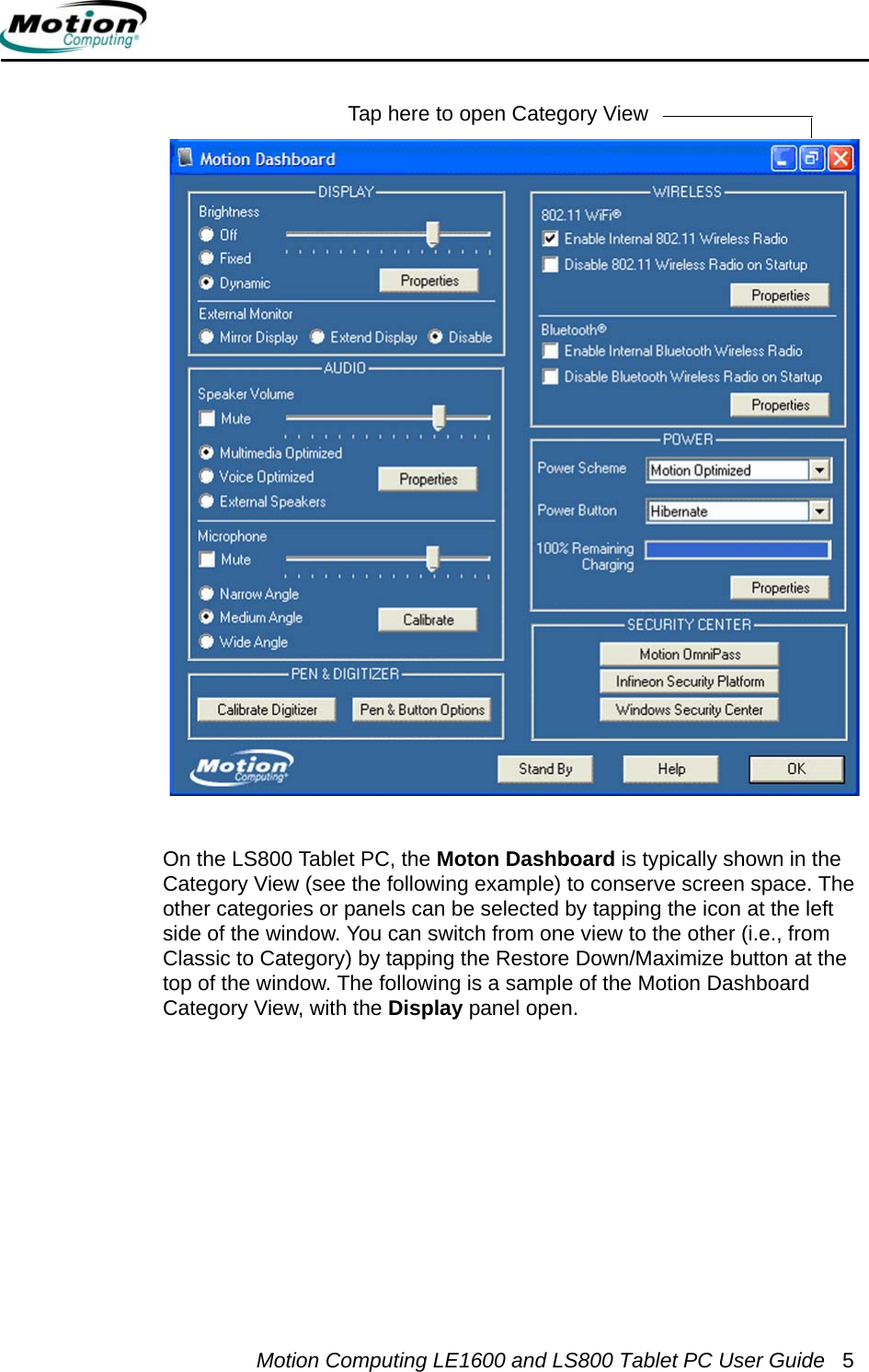 Motion Computing LE1600 and LS800 Tablet PC User Guide 5On the LS800 Tablet PC, the Moton Dashboard is typically shown in the Category View (see the following example) to conserve screen space. The other categories or panels can be selected by tapping the icon at the left side of the window. You can switch from one view to the other (i.e., from Classic to Category) by tapping the Restore Down/Maximize button at the top of the window. The following is a sample of the Motion Dashboard Category View, with the Display panel open. Motion Dashboard. Classic View Tap here to open Category View