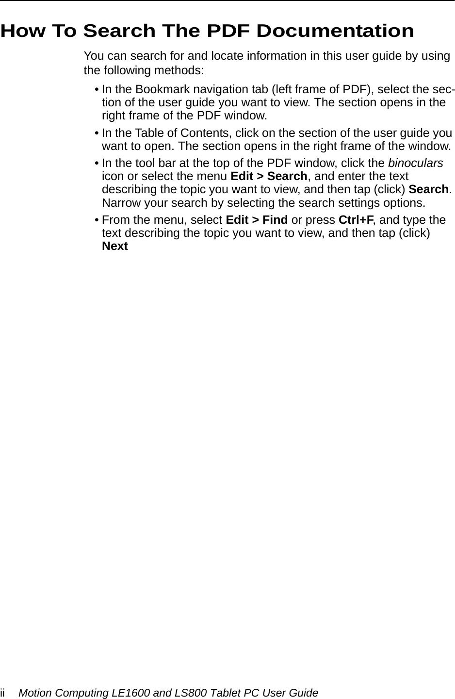 ii Motion Computing LE1600 and LS800 Tablet PC User GuideHow To Search The PDF DocumentationYou can search for and locate information in this user guide by using the following methods:• In the Bookmark navigation tab (left frame of PDF), select the sec-tion of the user guide you want to view. The section opens in the right frame of the PDF window.• In the Table of Contents, click on the section of the user guide you want to open. The section opens in the right frame of the window.• In the tool bar at the top of the PDF window, click the binoculars icon or select the menu Edit &gt; Search, and enter the text describing the topic you want to view, and then tap (click) Search. Narrow your search by selecting the search settings options.• From the menu, select Edit &gt; Find or press Ctrl+F, and type the text describing the topic you want to view, and then tap (click) Next