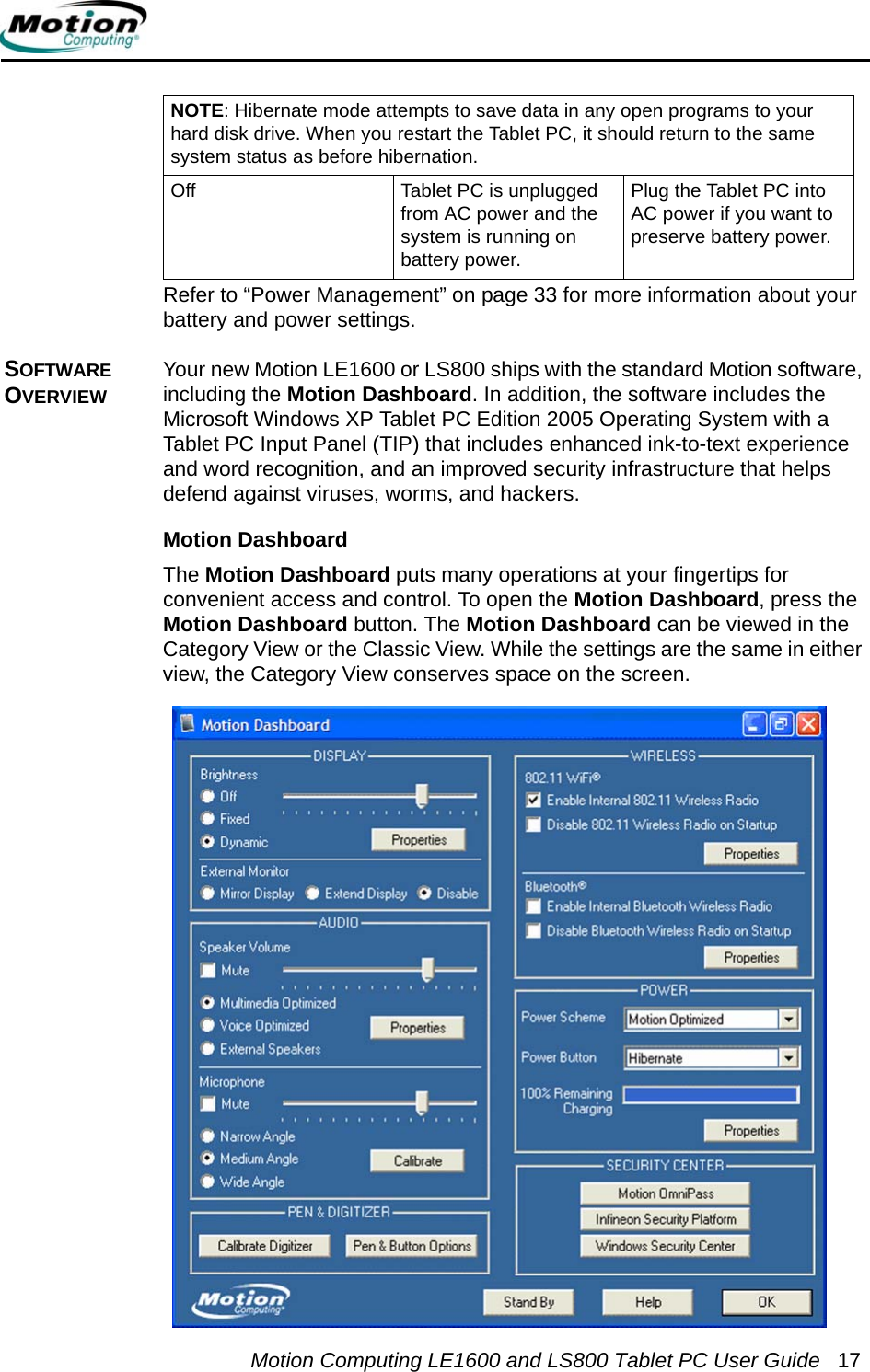 Motion Computing LE1600 and LS800 Tablet PC User Guide 17Refer to “Power Management” on page 33 for more information about your battery and power settings.SOFTWARE OVERVIEWYour new Motion LE1600 or LS800 ships with the standard Motion software, including the Motion Dashboard. In addition, the software includes the Microsoft Windows XP Tablet PC Edition 2005 Operating System with a Tablet PC Input Panel (TIP) that includes enhanced ink-to-text experience and word recognition, and an improved security infrastructure that helps defend against viruses, worms, and hackers. Motion DashboardThe Motion Dashboard puts many operations at your fingertips for convenient access and control. To open the Motion Dashboard, press the Motion Dashboard button. The Motion Dashboard can be viewed in the Category View or the Classic View. While the settings are the same in either view, the Category View conserves space on the screen. NOTE: Hibernate mode attempts to save data in any open programs to your hard disk drive. When you restart the Tablet PC, it should return to the same system status as before hibernation.Off Tablet PC is unplugged from AC power and the system is running on battery power.Plug the Tablet PC into AC power if you want to preserve battery power.