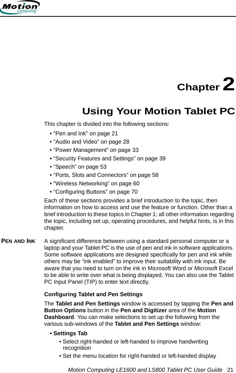 Motion Computing LE1600 and LS800 Tablet PC User Guide 21Chapter 2Using Your Motion Tablet PCThis chapter is divided into the following sections:• “Pen and Ink” on page 21• “Audio and Video” on page 28• “Power Management” on page 33• “Security Features and Settings” on page 39• “Speech” on page 53• “Ports, Slots and Connectors” on page 58• “Wireless Networking” on page 60• “Configuring Buttons” on page 70Each of these sections provides a brief introduction to the topic, then information on how to access and use the feature or function. Other than a brief introduction to these topics in Chapter 1; all other information regarding the topic, including set up, operating procedures, and helpful hints, is in this chapter.PEN AND INK A significant difference between using a standard personal computer or a laptop and your Tablet PC is the use of pen and ink in software applications. Some software applications are designed specifically for pen and ink while others may be “ink enabled” to improve their suitability with ink input. Be aware that you need to turn on the ink in Microsoft Word or Microsoft Excel to be able to write over what is being displayed. You can also use the Tablet PC Input Panel (TIP) to enter text directly. Configuring Tablet and Pen SettingsThe Tablet and Pen Settings window is accessed by tapping the Pen and Button Options button in the Pen and Digitizer area of the Motion Dashboard. You can make selections to set up the following from the various sub-windows of the Tablet and Pen Settings window:• Settings Tab• Select right-handed or left-handed to improve handwriting recognition• Set the menu location for right-handed or left-handed display